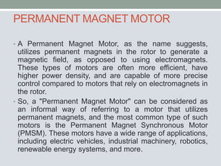 PERMANENT MAGNET MOTOR
• A Permanent Magnet Motor, as the name suggests,
utilizes permanent magnets in the rotor to generate a
magnetic field, as opposed to using electromagnets.
These types of motors are often more efficient, have
higher power density, and are capable of more precise
control compared to motors that rely on electromagnets in
the rotor.
• So, a "Permanent Magnet Motor" can be considered as
an informal way of referring to a motor that utilizes
permanent magnets, and the most common type of such
motors is the Permanent Magnet Synchronous Motor
(PMSM). These motors have a wide range of applications,
including electric vehicles, industrial machinery, robotics,
renewable energy systems, and more.
 