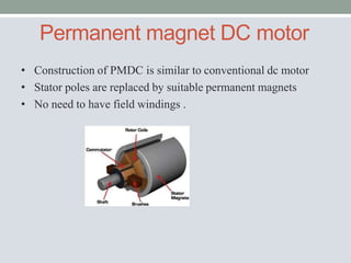 Permanent magnet DC motor
• Construction of PMDC is similar to conventional dc motor
• Stator poles are replaced by suitable permanent magnets
• No need to have field windings .
 