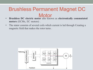 Brushless Permanent Magnet DC
Motor
• Brushless DC electric motor also known as electronically commutated
motors (ECMs, EC motors) .
• The stator consists of several coils which current is led through Creating a
magnetic field that makes the rotor turns .
 