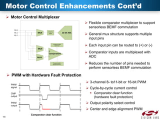 Motor Control Enhancements Cont’d
 Motor Control Multiplexer
 Flexible comparator multiplexer to support
sensorless BEMF commutation
P0.0
P0.1
P0.7

MUX

0.5x-1x
Gain

12-bit ADC

Programmable
Hysteresis

MUX

+
Comparator0

MUX

Programmable
Response Time

 General mux structure supports multiple
input pins
 Each input pin can be routed to (+) or (-)
 Comparator inputs are multiplexed with
ADC
 Reduces the number of pins needed to
perform sensorless BEMF commutation

 PWM with Hardware Fault Protection
 3-channel 8- to11-bit or 16-bit PWM

PWM
signal

 Cycle-by-cycle current control
 Comparator clear function
(hardware fault protection)

CMP
output

 Output polarity select control

PWM
output

 Center and edge alignment PWM
10

Comparator clear function

 