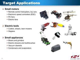 Target Applications
 Small motors





Remote control helicopters, toy cars
Electronic speed controllers (ESC)
PC fans
Electric fans

 Electric tools
 Cutters, shears, lawn mowers
 Staplers

 Small appliances





3

Mixers and grinders
Electric shavers and toothbrushes
Vacuum cleaners
Condensers and evaporators

 