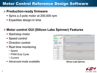 Motor Control Reference Design Software
 Production-ready firmware
 Spins a 2-pole motor at 200,000 rpm
 Expedites design-in time

 Motor control GUI (Silicon Labs Spinner) Features





Start/stop motor
Speed control
Direction control
Real time monitoring
• Speed
• PWM Duty Cycle
• Current

 Advanced mode available

6

Silicon Labs Spinner

 