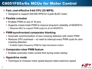 C8051F85x/6x MCUs for Motor Control
 Fast, cost-effective 8-bit CPU (25 MIPS)
 Designed to support 200,000 RPM for 2-pole BLDC motor

 Flexible crossbar
 Enables PWM on any of 16 pins
 Supports mixed-mode PWM to improve long-term reliability of MOSFETs
• Requires MCU to support PWM output to all six MOSFETs

 PWM-synchronized comparator blanking
 Automatic synchronization of zero crossing detection with motor PWM
 Reduces CPU overhead -- no need to interrupt every PWM cycle for zero
crossing detection
• Enables higher frequency PWM for high-inductance motors

 Comparator-clear PWM feature
 Enables automatic motor current limit during motor startup

 Hyperdrive mode
 Technique to increase motor speed beyond rated maximum speed
8

 