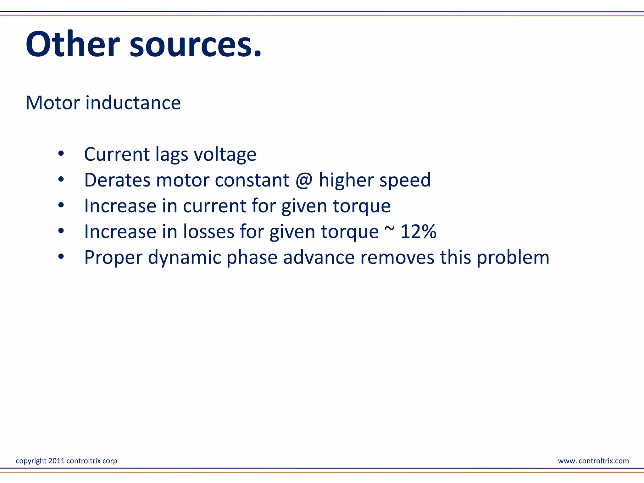 Other sources.
  Motor inductance

            •       Current lags voltage
            •       Derates motor constant @ higher speed
            •       Increase in current for given torque
            •       Increase in losses for given torque ~ 12%
            •       Proper dynamic phase advance removes this problem




copyright 2011 controltrix corp                                         www. controltrix.com
 