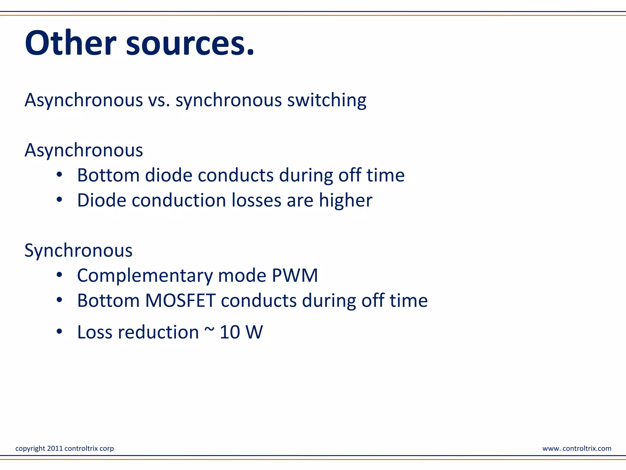 Other sources.
  Asynchronous vs. synchronous switching

  Asynchronous
     • Bottom diode conducts during off time
     • Diode conduction losses are higher

  Synchronous
     • Complementary mode PWM
     • Bottom MOSFET conducts during off time
            • Loss reduction ~ 10 W




copyright 2011 controltrix corp                 www. controltrix.com
 