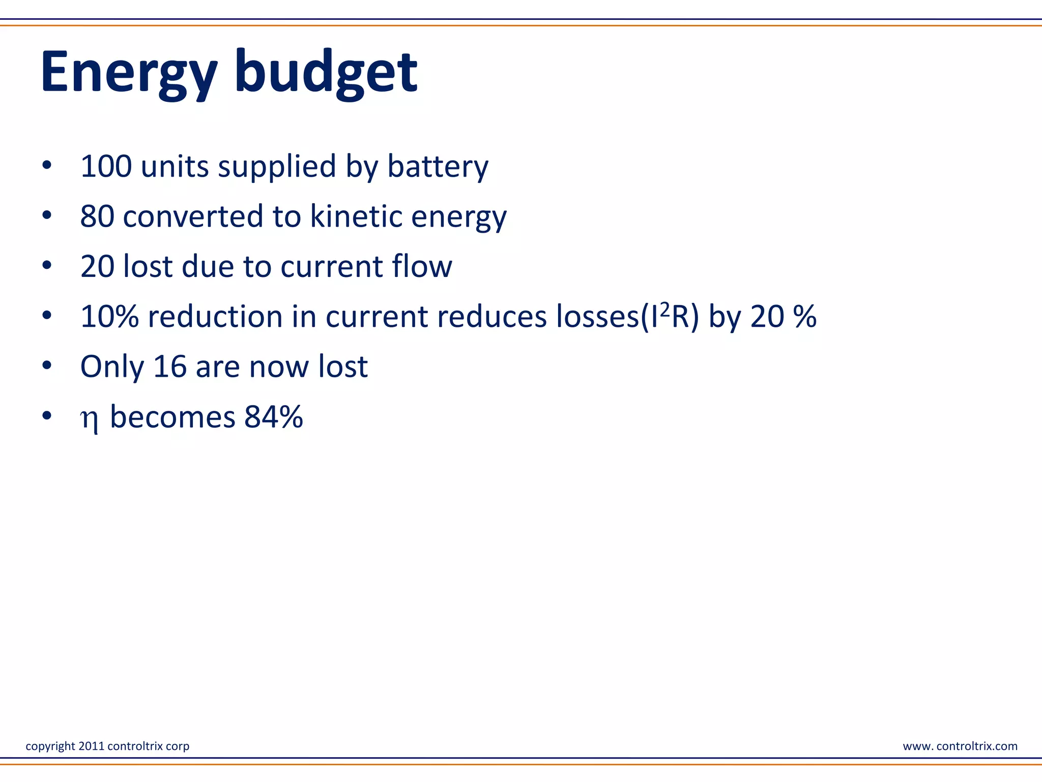 Energy budget
  •       100 units supplied by battery
  •       80 converted to kinetic energy
  •       20 lost due to current flow
  •       10% reduction in current reduces losses(I2R) by 20 %
  •       Only 16 are now lost
  •         becomes 84%




copyright 2011 controltrix corp                                  www. controltrix.com
 