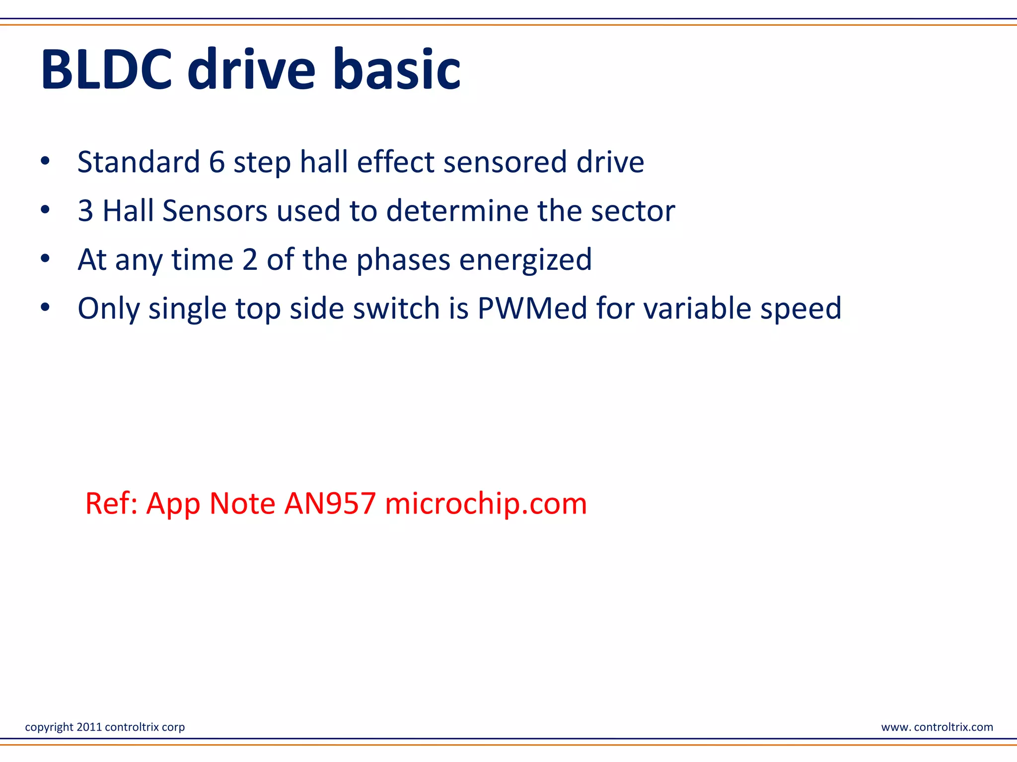 BLDC drive basic
  •       Standard 6 step hall effect sensored drive
  •       3 Hall Sensors used to determine the sector
  •       At any time 2 of the phases energized
  •       Only single top side switch is PWMed for variable speed




           Ref: App Note AN957 microchip.com




copyright 2011 controltrix corp                                     www. controltrix.com
 
