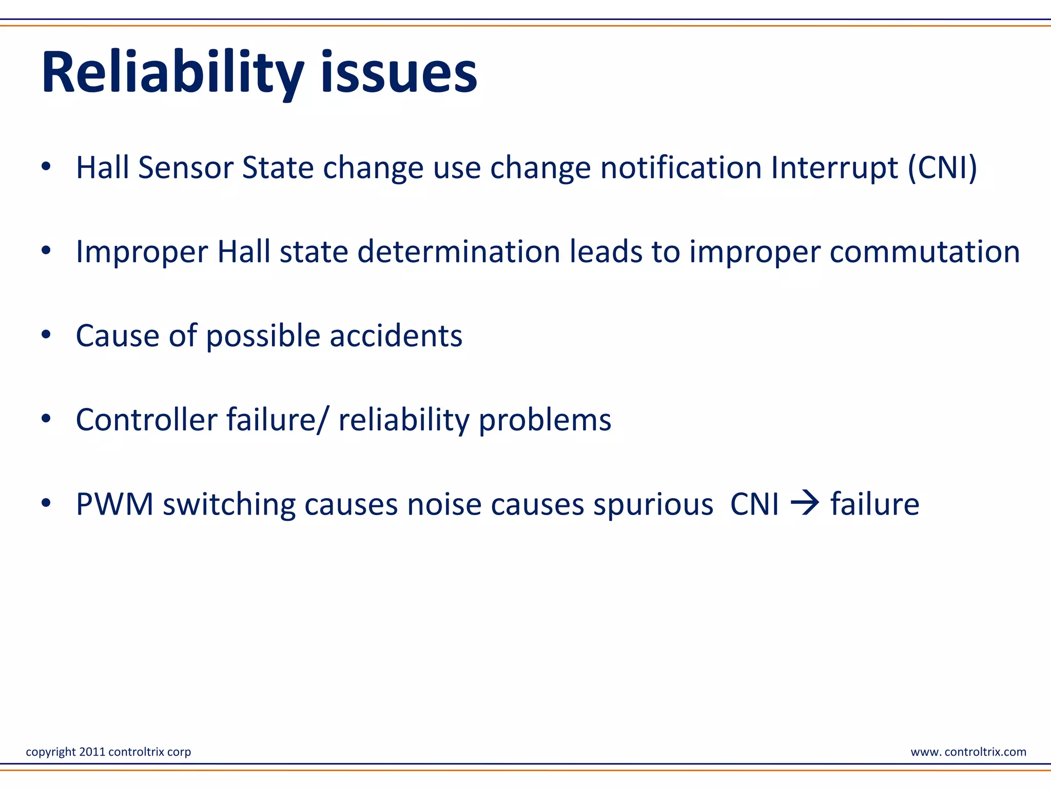 Reliability issues
  • Hall Sensor State change use change notification Interrupt (CNI)

  • Improper Hall state determination leads to improper commutation

  • Cause of possible accidents

  • Controller failure/ reliability problems

  • PWM switching causes noise causes spurious CNI  failure




copyright 2011 controltrix corp                                www. controltrix.com
 