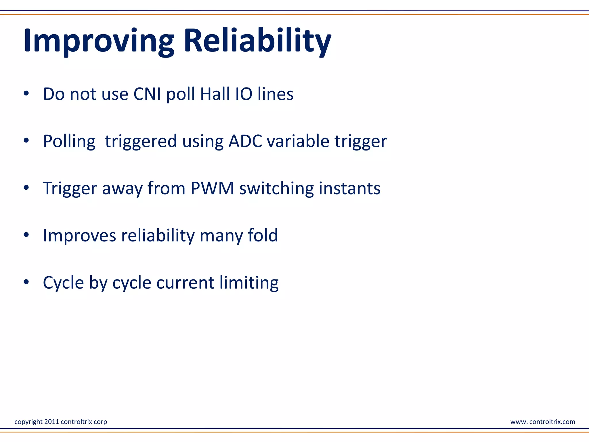 Improving Reliability
  • Do not use CNI poll Hall IO lines

  • Polling triggered using ADC variable trigger

  • Trigger away from PWM switching instants

  • Improves reliability many fold

  • Cycle by cycle current limiting




copyright 2011 controltrix corp                    www. controltrix.com
 