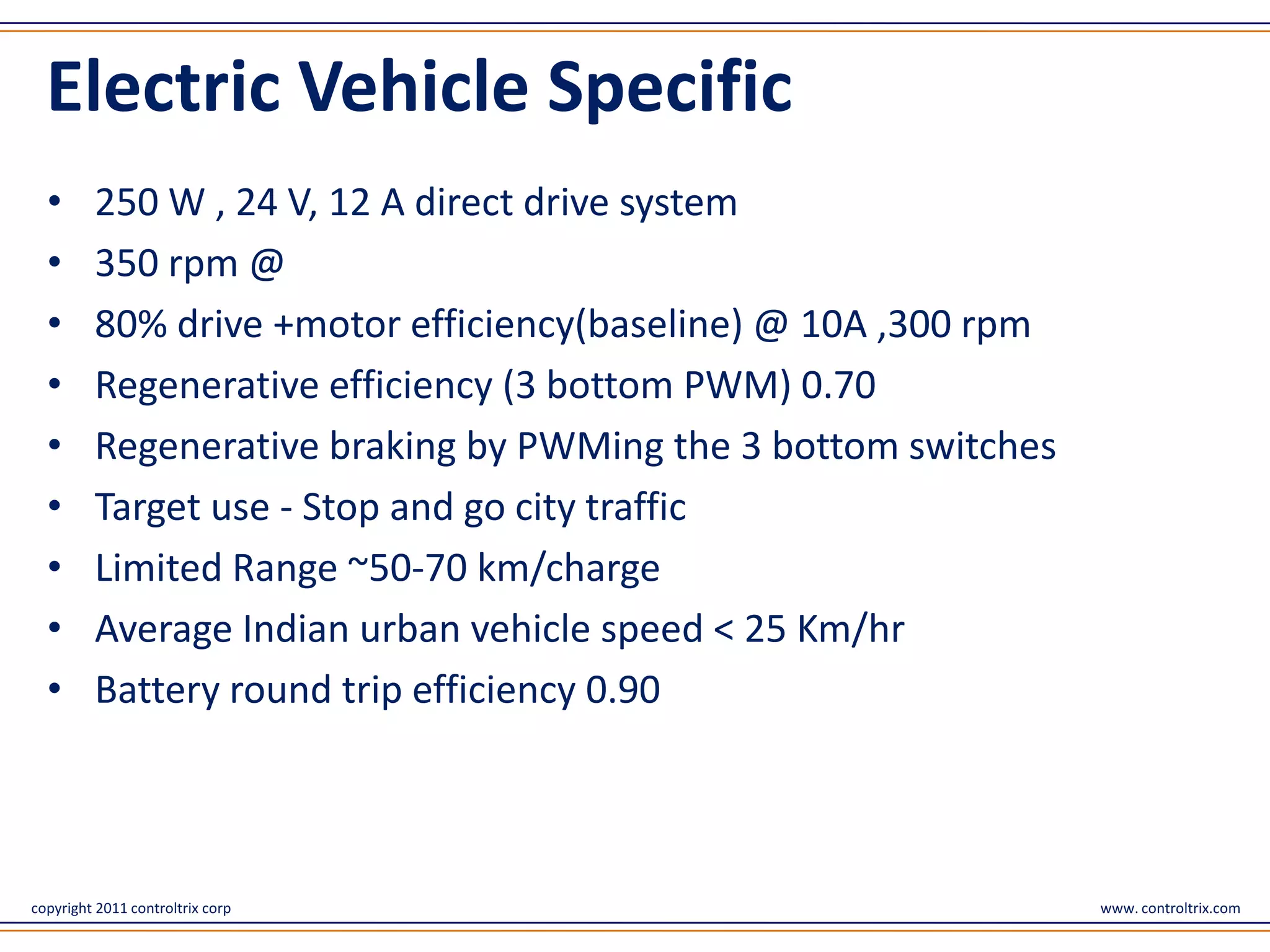 Electric Vehicle Specific
  •      250 W , 24 V, 12 A direct drive system
  •      350 rpm @
  •      80% drive +motor efficiency(baseline) @ 10A ,300 rpm
  •      Regenerative efficiency (3 bottom PWM) 0.70
  •      Regenerative braking by PWMing the 3 bottom switches
  •      Target use - Stop and go city traffic
  •      Limited Range ~50-70 km/charge
  •      Average Indian urban vehicle speed < 25 Km/hr
  •      Battery round trip efficiency 0.90



copyright 2011 controltrix corp                                 www. controltrix.com
 
