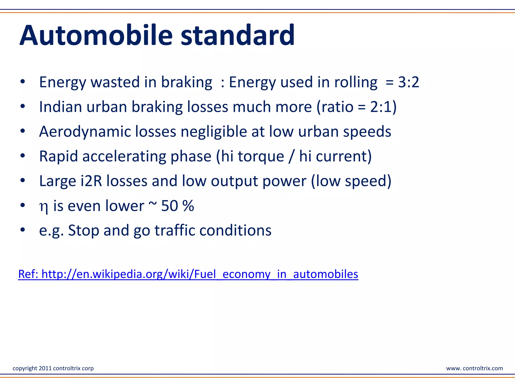 Automobile standard
  •       Energy wasted in braking : Energy used in rolling = 3:2
  •       Indian urban braking losses much more (ratio = 2:1)
  •       Aerodynamic losses negligible at low urban speeds
  •       Rapid accelerating phase (hi torque / hi current)
  •       Large i2R losses and low output power (low speed)
  •         is even lower ~ 50 %
  •       e.g. Stop and go traffic conditions

  Ref: http://en.wikipedia.org/wiki/Fuel_economy_in_automobiles




copyright 2011 controltrix corp                                     www. controltrix.com
 