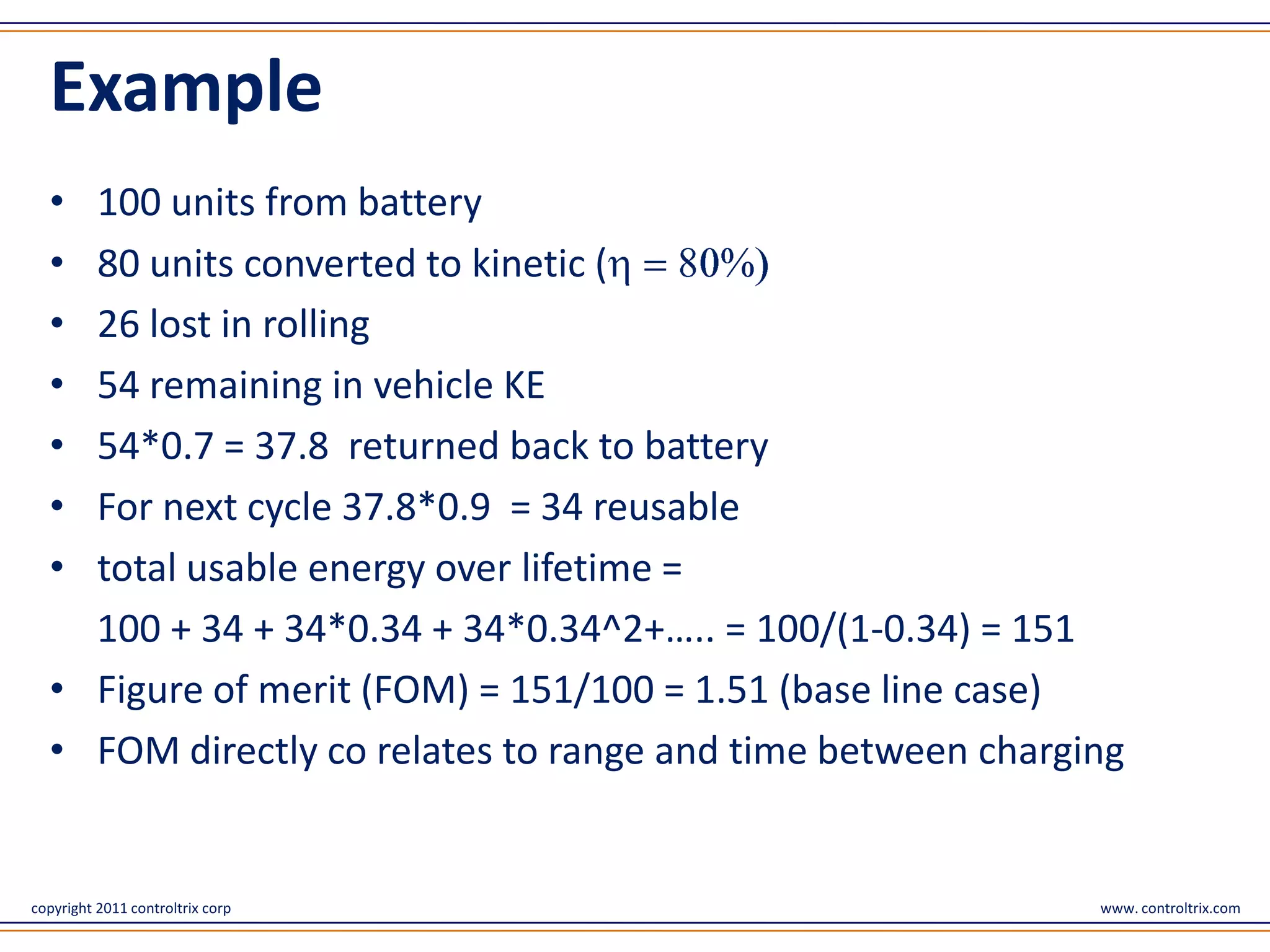 Example
  • 100 units from battery
  • 80 units converted to kinetic (
  • 26 lost in rolling
  • 54 remaining in vehicle KE
  • 54*0.7 = 37.8 returned back to battery
  • For next cycle 37.8*0.9 = 34 reusable
  • total usable energy over lifetime =
    100 + 34 + 34*0.34 + 34*0.34^2+….. = 100/(1-0.34) = 151
  • Figure of merit (FOM) = 151/100 = 1.51 (base line case)
  • FOM directly co relates to range and time between charging


copyright 2011 controltrix corp                             www. controltrix.com
 