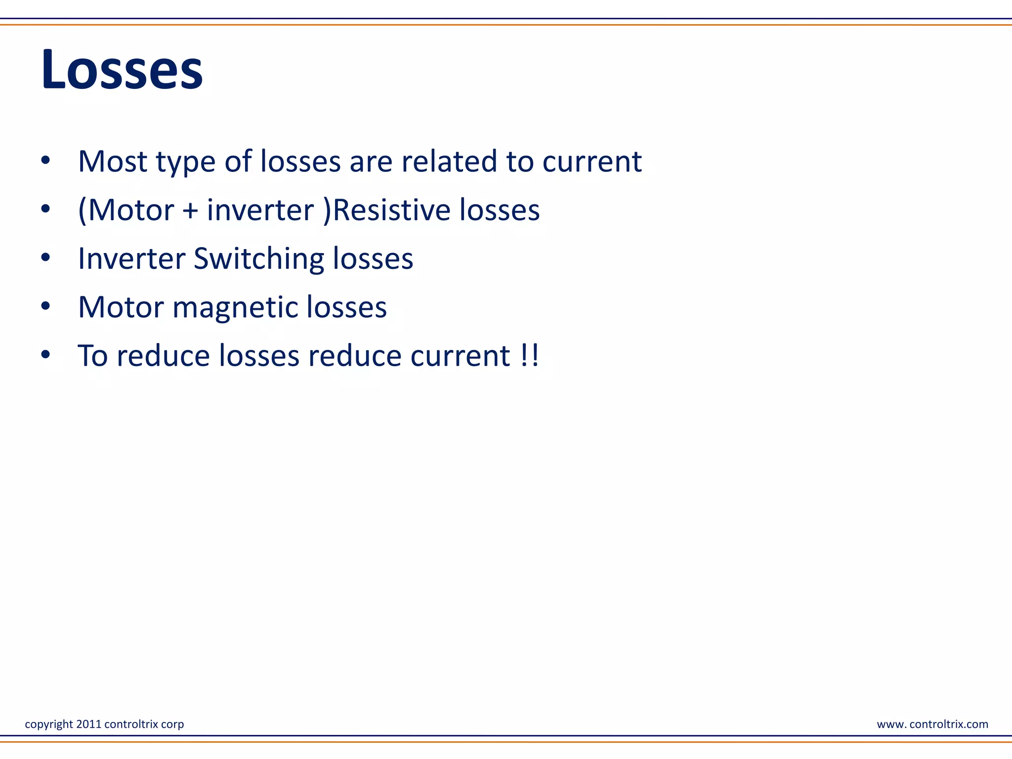 Losses
  •       Most type of losses are related to current
  •       (Motor + inverter )Resistive losses
  •       Inverter Switching losses
  •       Motor magnetic losses
  •       To reduce losses reduce current !!




copyright 2011 controltrix corp                        www. controltrix.com
 