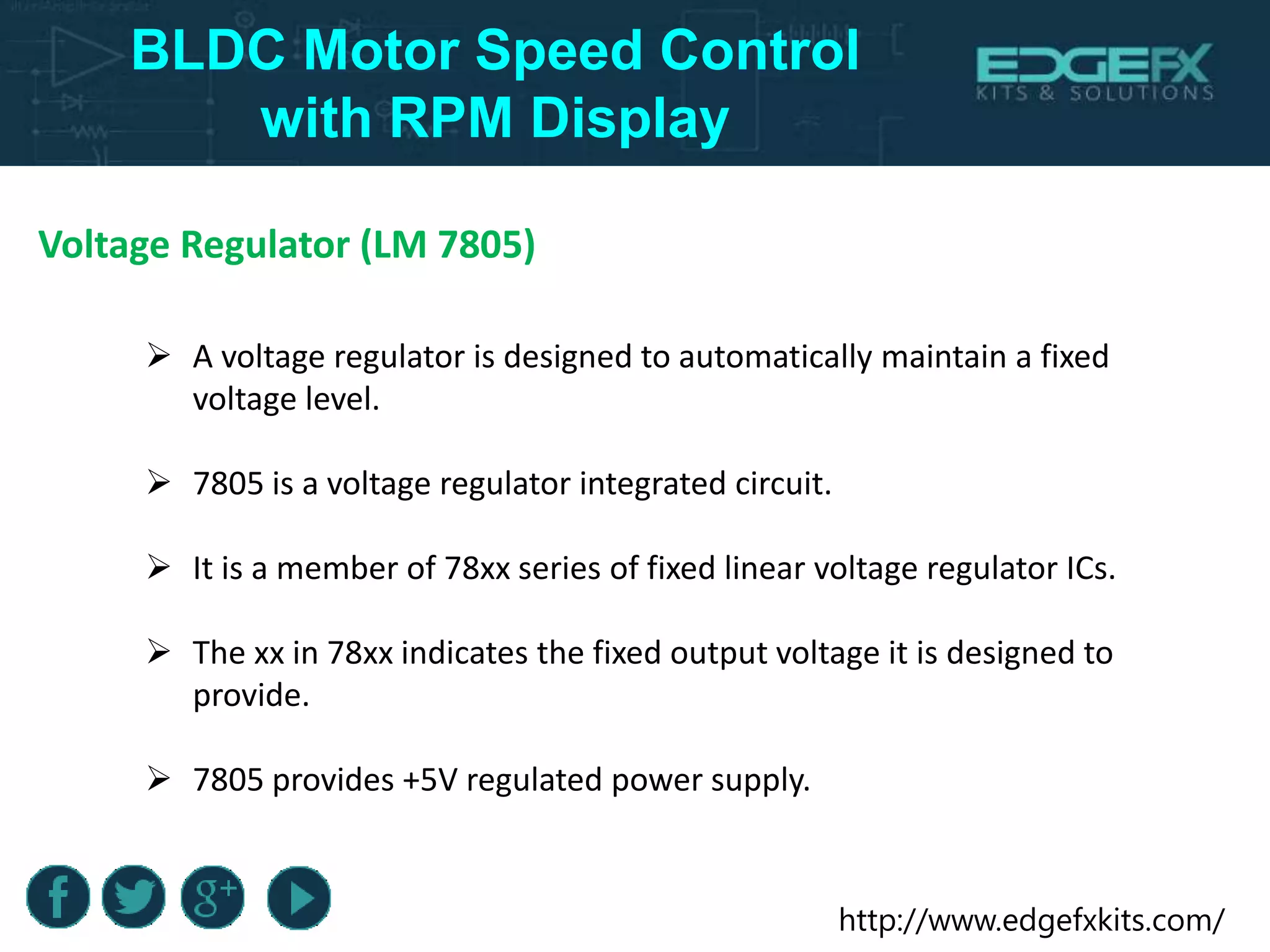 http://www.edgefxkits.com/
BLDC Motor Speed Control
with RPM Display
Voltage Regulator (LM 7805)
 A voltage regulator is designed to automatically maintain a fixed
voltage level.
 7805 is a voltage regulator integrated circuit.
 It is a member of 78xx series of fixed linear voltage regulator ICs.
 The xx in 78xx indicates the fixed output voltage it is designed to
provide.
 7805 provides +5V regulated power supply.
 