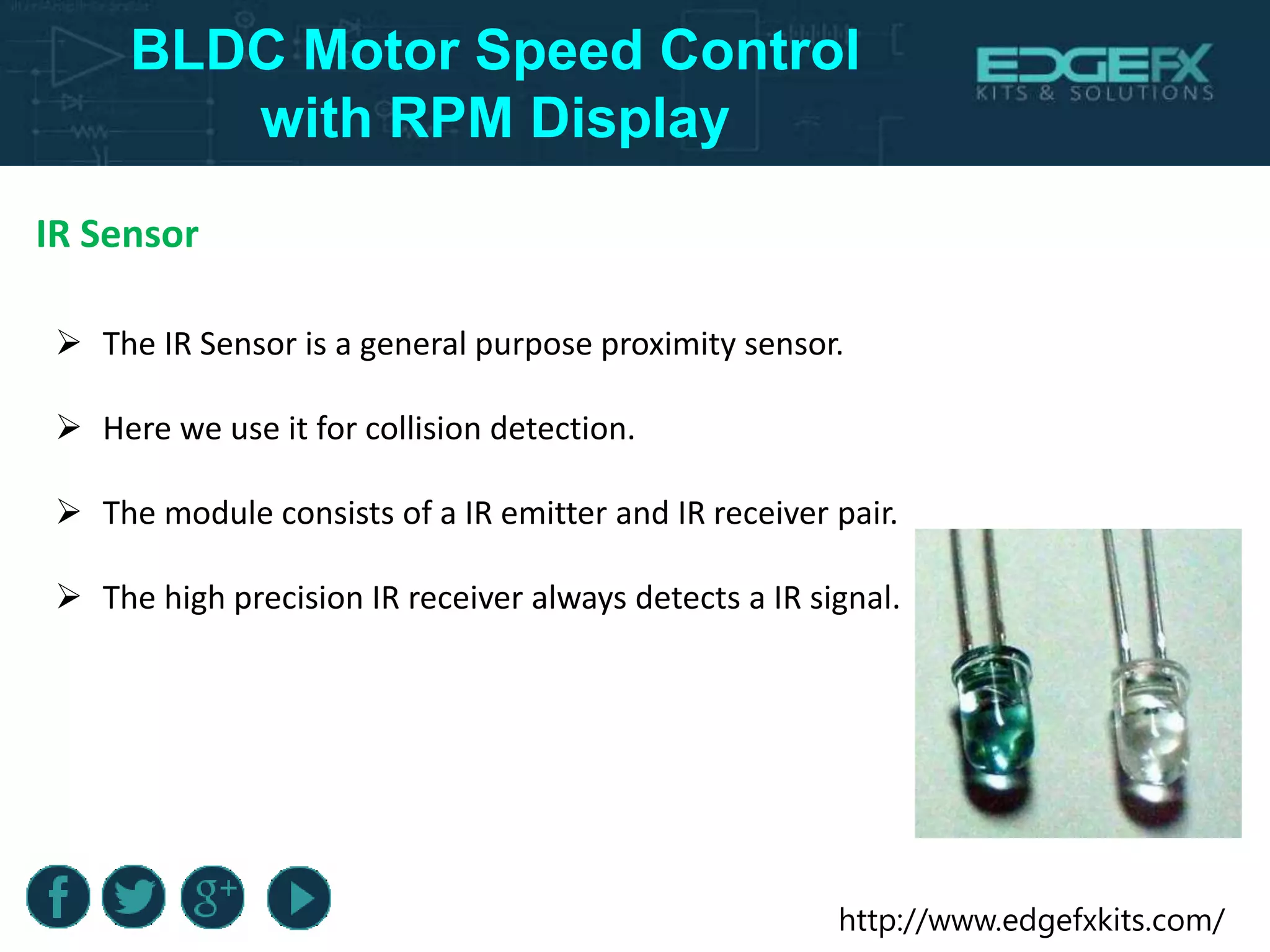 http://www.edgefxkits.com/
BLDC Motor Speed Control
with RPM Display
IR Sensor
 The IR Sensor is a general purpose proximity sensor.
 Here we use it for collision detection.
 The module consists of a IR emitter and IR receiver pair.
 The high precision IR receiver always detects a IR signal.
 
