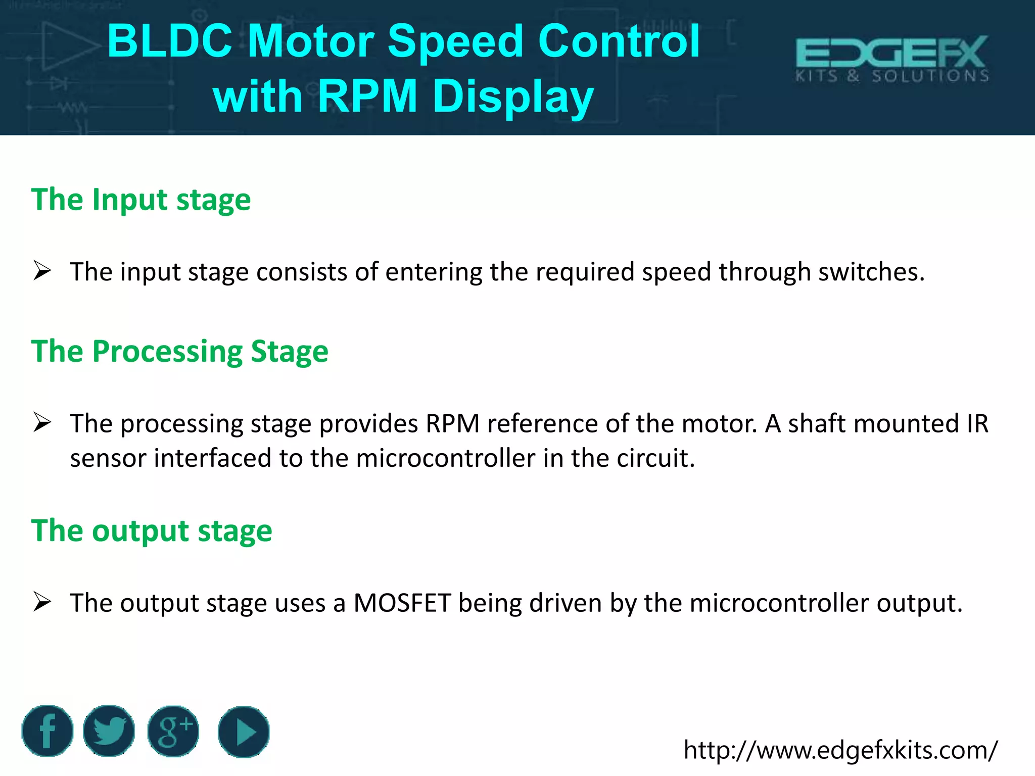 http://www.edgefxkits.com/
BLDC Motor Speed Control
with RPM Display
The Input stage
 The input stage consists of entering the required speed through switches.
The Processing Stage
 The processing stage provides RPM reference of the motor. A shaft mounted IR
sensor interfaced to the microcontroller in the circuit.
The output stage
 The output stage uses a MOSFET being driven by the microcontroller output.
 