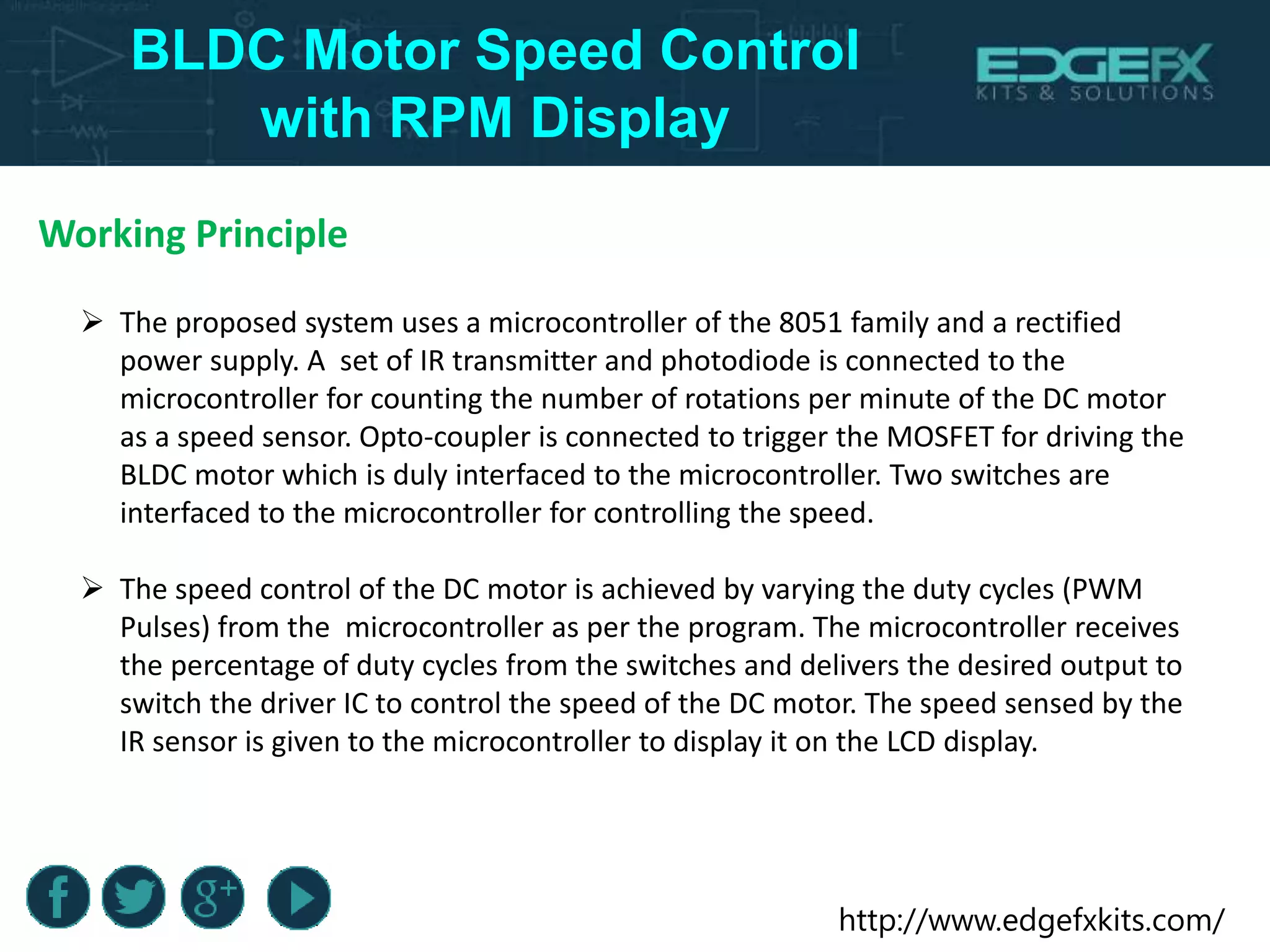 http://www.edgefxkits.com/
BLDC Motor Speed Control
with RPM Display
Working Principle
 The proposed system uses a microcontroller of the 8051 family and a rectified
power supply. A set of IR transmitter and photodiode is connected to the
microcontroller for counting the number of rotations per minute of the DC motor
as a speed sensor. Opto-coupler is connected to trigger the MOSFET for driving the
BLDC motor which is duly interfaced to the microcontroller. Two switches are
interfaced to the microcontroller for controlling the speed.
 The speed control of the DC motor is achieved by varying the duty cycles (PWM
Pulses) from the microcontroller as per the program. The microcontroller receives
the percentage of duty cycles from the switches and delivers the desired output to
switch the driver IC to control the speed of the DC motor. The speed sensed by the
IR sensor is given to the microcontroller to display it on the LCD display.
 