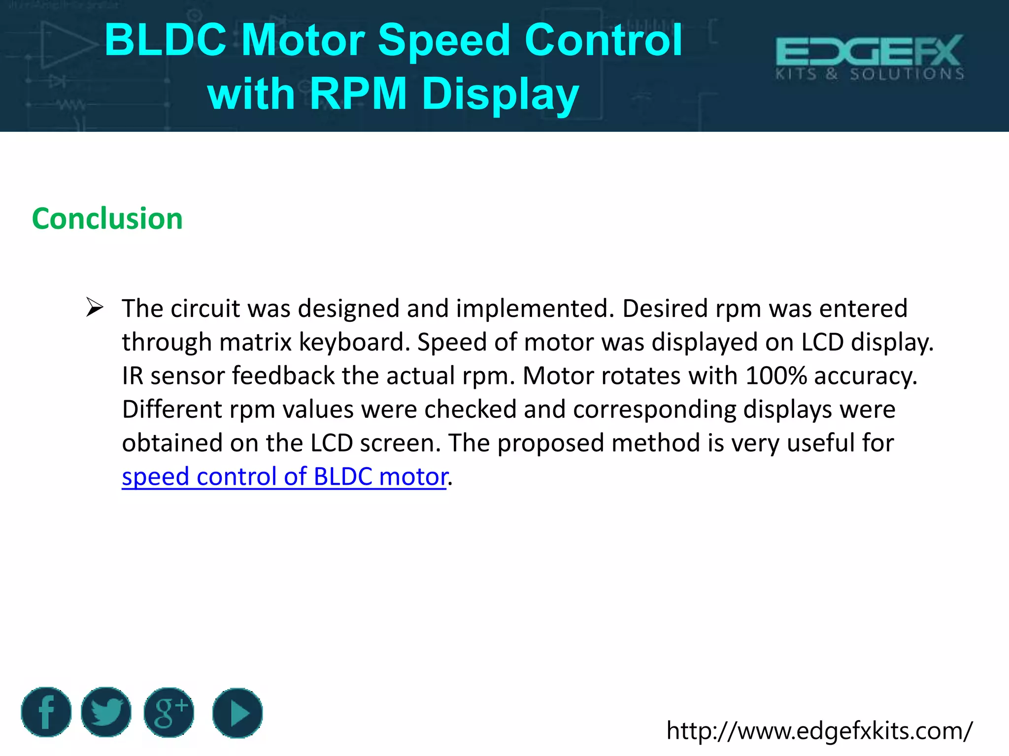 http://www.edgefxkits.com/
BLDC Motor Speed Control
with RPM Display
Conclusion
 The circuit was designed and implemented. Desired rpm was entered
through matrix keyboard. Speed of motor was displayed on LCD display.
IR sensor feedback the actual rpm. Motor rotates with 100% accuracy.
Different rpm values were checked and corresponding displays were
obtained on the LCD screen. The proposed method is very useful for
speed control of BLDC motor.
 