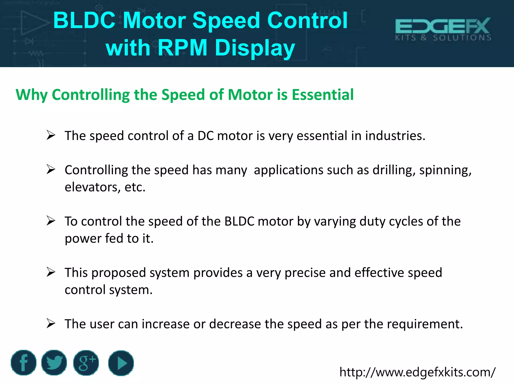 http://www.edgefxkits.com/
BLDC Motor Speed Control
with RPM Display
Why Controlling the Speed of Motor is Essential
 The speed control of a DC motor is very essential in industries.
 Controlling the speed has many applications such as drilling, spinning,
elevators, etc.
 To control the speed of the BLDC motor by varying duty cycles of the
power fed to it.
 This proposed system provides a very precise and effective speed
control system.
 The user can increase or decrease the speed as per the requirement.
 