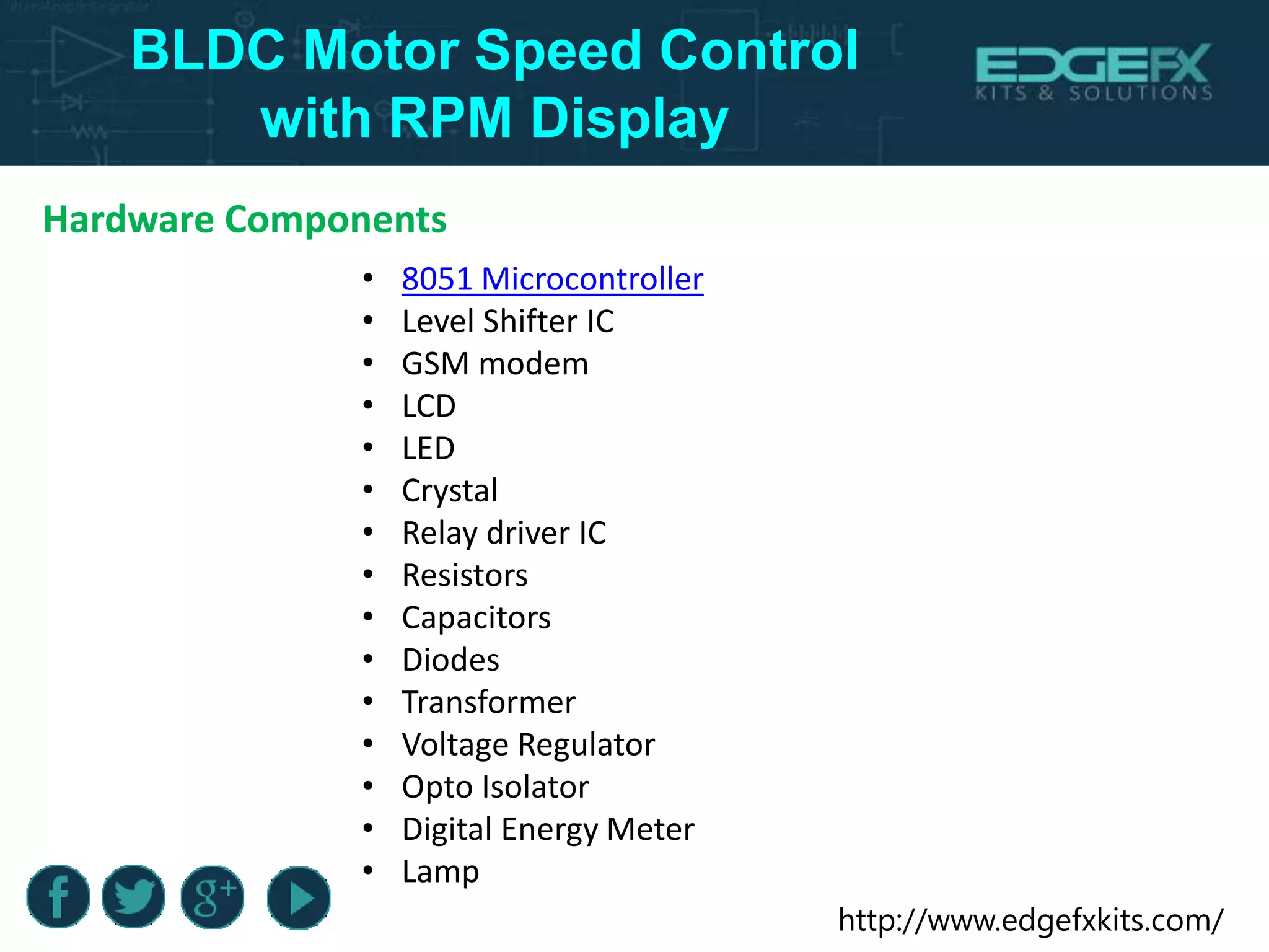 http://www.edgefxkits.com/
BLDC Motor Speed Control
with RPM Display
Hardware Components
• 8051 Microcontroller
• Level Shifter IC
• GSM modem
• LCD
• LED
• Crystal
• Relay driver IC
• Resistors
• Capacitors
• Diodes
• Transformer
• Voltage Regulator
• Opto Isolator
• Digital Energy Meter
• Lamp
 