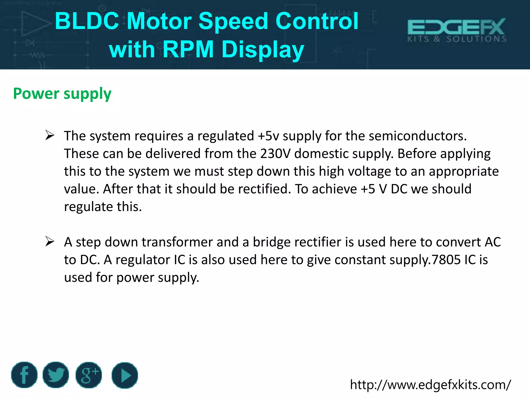 http://www.edgefxkits.com/
BLDC Motor Speed Control
with RPM Display
Power supply
 The system requires a regulated +5v supply for the semiconductors.
These can be delivered from the 230V domestic supply. Before applying
this to the system we must step down this high voltage to an appropriate
value. After that it should be rectified. To achieve +5 V DC we should
regulate this.
 A step down transformer and a bridge rectifier is used here to convert AC
to DC. A regulator IC is also used here to give constant supply.7805 IC is
used for power supply.
 