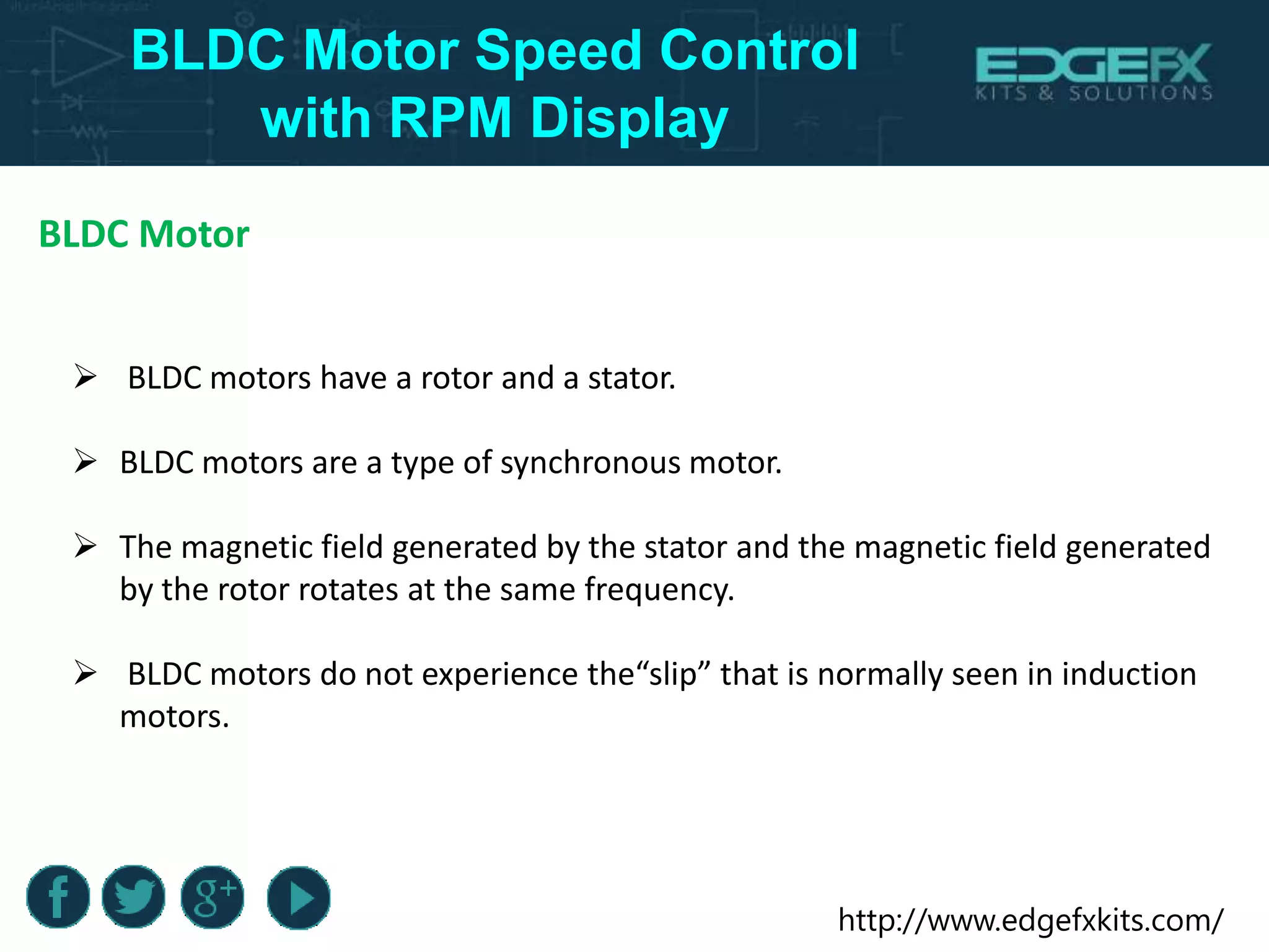 http://www.edgefxkits.com/
BLDC Motor Speed Control
with RPM Display
BLDC Motor
 BLDC motors have a rotor and a stator.
 BLDC motors are a type of synchronous motor.
 The magnetic field generated by the stator and the magnetic field generated
by the rotor rotates at the same frequency.
 BLDC motors do not experience the“slip” that is normally seen in induction
motors.
 