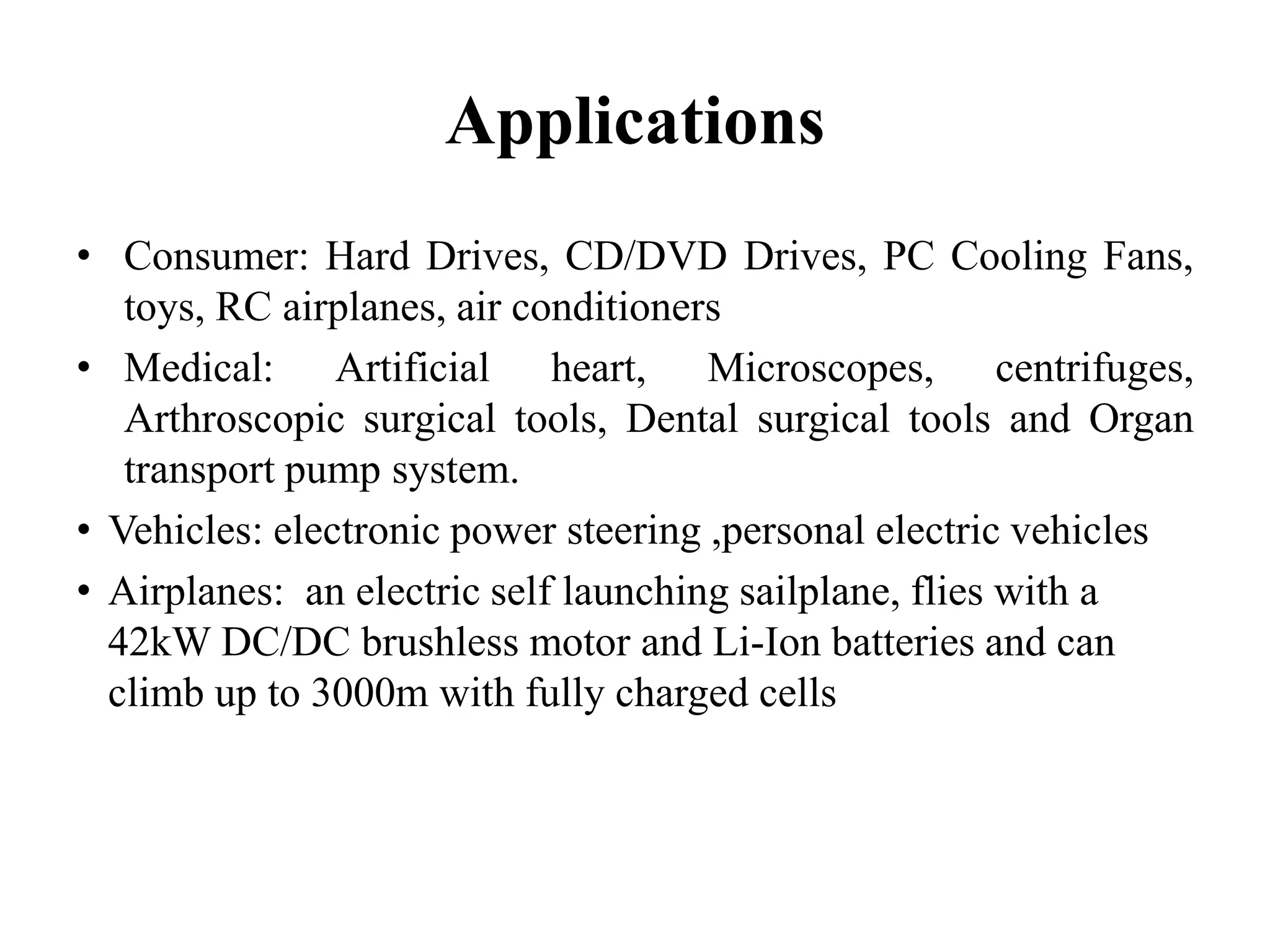 Applications
• Consumer: Hard Drives, CD/DVD Drives, PC Cooling Fans,
toys, RC airplanes, air conditioners
• Medical: Artificial heart, Microscopes, centrifuges,
Arthroscopic surgical tools, Dental surgical tools and Organ
transport pump system.
• Vehicles: electronic power steering ,personal electric vehicles
• Airplanes: an electric self launching sailplane, flies with a
42kW DC/DC brushless motor and Li-Ion batteries and can
climb up to 3000m with fully charged cells
 