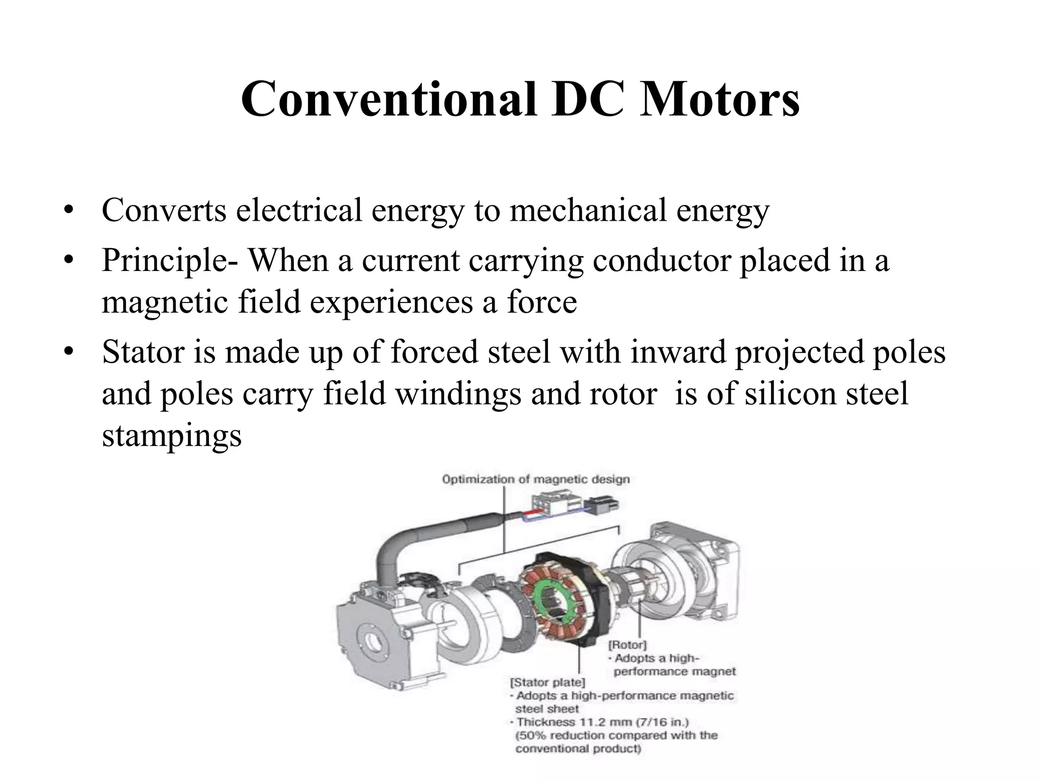 Conventional DC Motors
• Converts electrical energy to mechanical energy
• Principle- When a current carrying conductor placed in a
magnetic field experiences a force
• Stator is made up of forced steel with inward projected poles
and poles carry field windings and rotor is of silicon steel
stampings
 