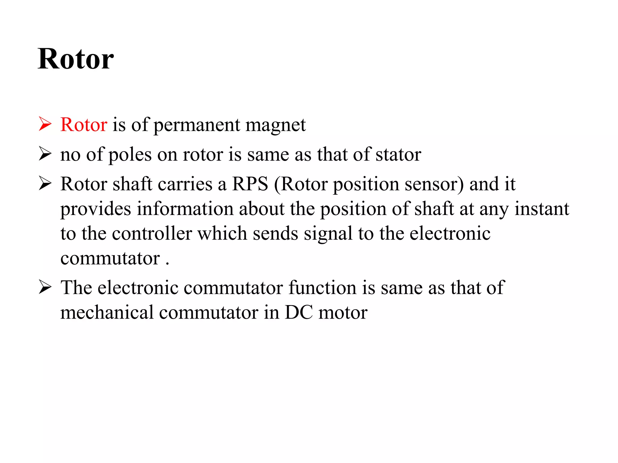 Rotor
 Rotor is of permanent magnet
 no of poles on rotor is same as that of stator
 Rotor shaft carries a RPS (Rotor position sensor) and it
provides information about the position of shaft at any instant
to the controller which sends signal to the electronic
commutator .
 The electronic commutator function is same as that of
mechanical commutator in DC motor
 