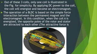  Out of these 3 coils, only one coil is illustrated in
the Fig. for simplicity. By applying DC power to the coil,
the coil will energize and become an electromagnet.
 The operation of a BLDC is based on the simple force
interaction between the permanent magnet and the
electromagnet. In this condition, when the coil A is
energized, the opposite poles of the rotor and stator
are attracted to each other (The attractive force is
 