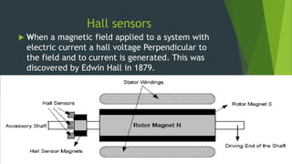 Hall sensors
 When a magnetic field applied to a system with
electric current a hall voltage Perpendicular to
the field and to current is generated. This was
discovered by Edwin Hall in 1879.
 