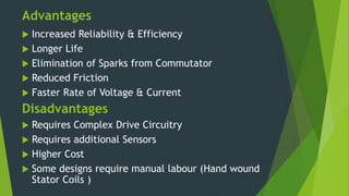 Advantages
 Increased Reliability & Efficiency
 Longer Life
 Elimination of Sparks from Commutator
 Reduced Friction
 Faster Rate of Voltage & Current
Disadvantages
 Requires Complex Drive Circuitry
 Requires additional Sensors
 Higher Cost
 Some designs require manual labour (Hand wound
Stator Coils )
 