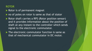 ROTOR
 Rotor is of permanent magnet
 no of poles on rotor is same as that of stator
 Rotor shaft carries a RPS (Rotor position sensor)
and it provides information about the position of
shaft at any instant to the controller which sends
signal to the electronic commutator.
 The electronic commutator function is same as
that of mechanical commutator in DC motor.
 