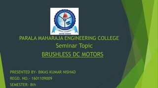 PARALA MAHARAJA ENGINEERING COLLEGE
Seminar Topic
BRUSHLESS DC MOTORS
PRESENTED BY- BIKAS KUMAR NISHAD
REGD. NO.- 1601109009
SEMESTER- 8th
 