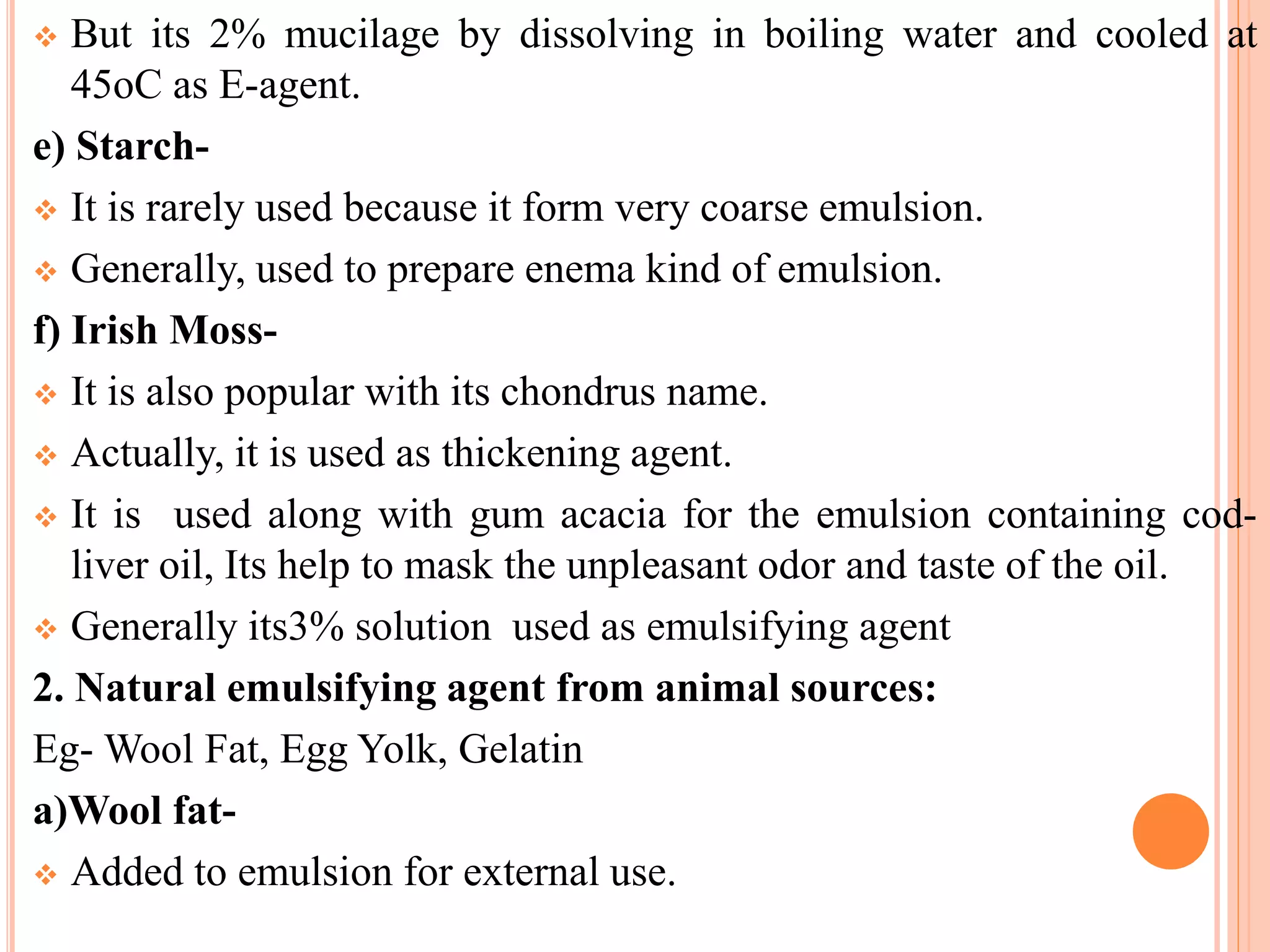  But its 2% mucilage by dissolving in boiling water and cooled at
45oC as E-agent.
e) Starch-
 It is rarely used because it form very coarse emulsion.
 Generally, used to prepare enema kind of emulsion.
f) Irish Moss-
 It is also popular with its chondrus name.
 Actually, it is used as thickening agent.
 It is used along with gum acacia for the emulsion containing cod-
liver oil, Its help to mask the unpleasant odor and taste of the oil.
 Generally its3% solution used as emulsifying agent
2. Natural emulsifying agent from animal sources:
Eg- Wool Fat, Egg Yolk, Gelatin
a)Wool fat-
 Added to emulsion for external use.
 
