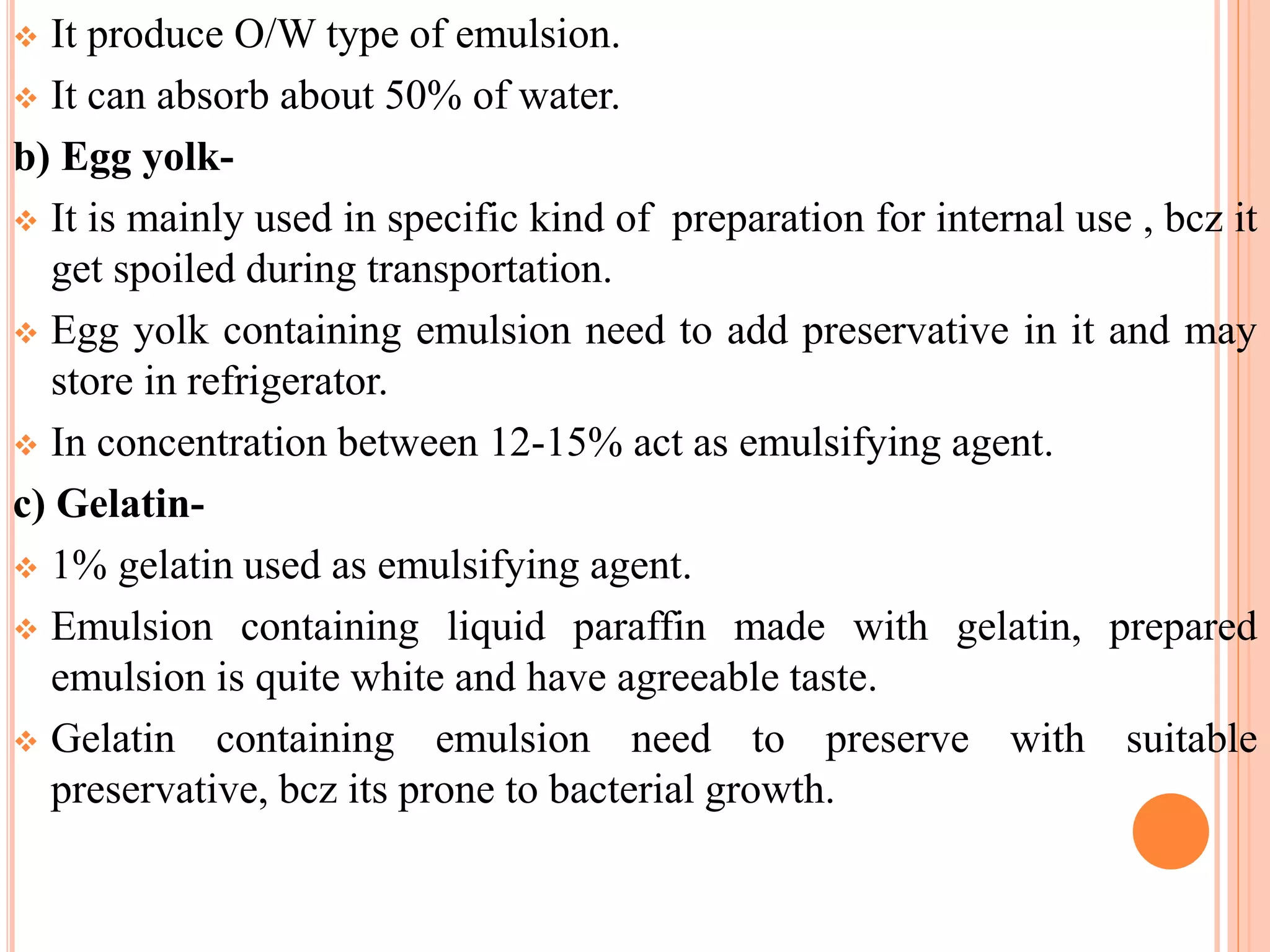  It produce O/W type of emulsion.
 It can absorb about 50% of water.
b) Egg yolk-
 It is mainly used in specific kind of preparation for internal use , bcz it
get spoiled during transportation.
 Egg yolk containing emulsion need to add preservative in it and may
store in refrigerator.
 In concentration between 12-15% act as emulsifying agent.
c) Gelatin-
 1% gelatin used as emulsifying agent.
 Emulsion containing liquid paraffin made with gelatin, prepared
emulsion is quite white and have agreeable taste.
 Gelatin containing emulsion need to preserve with suitable
preservative, bcz its prone to bacterial growth.
 