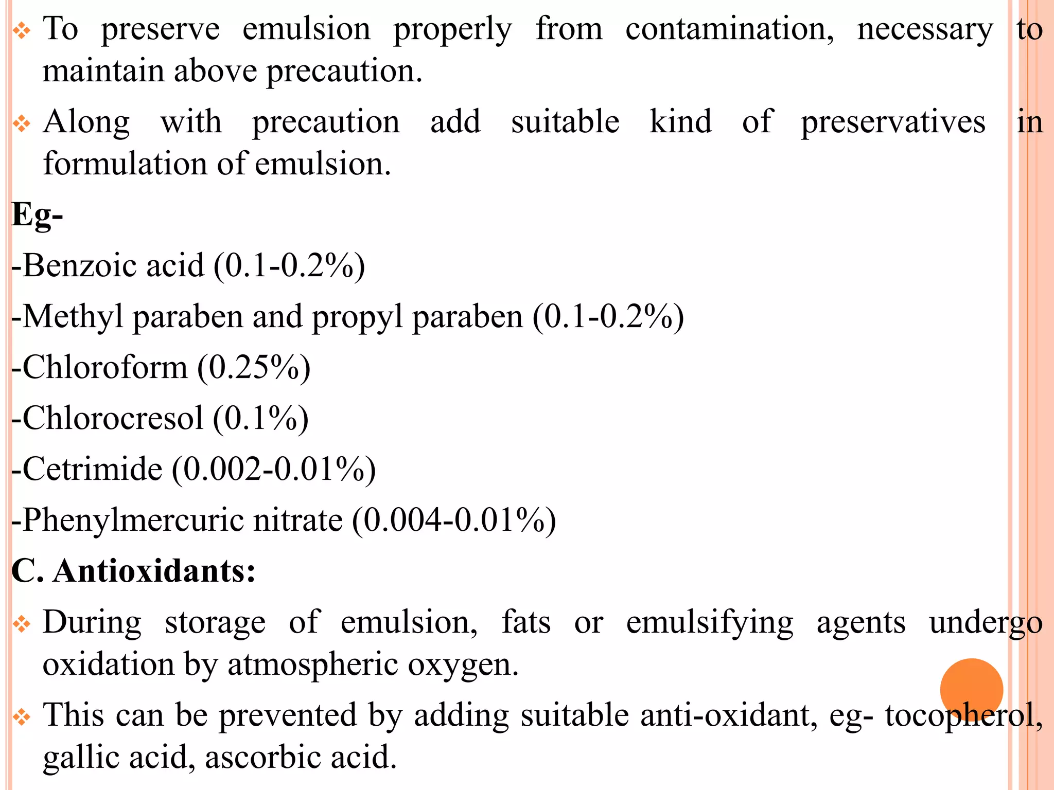  To preserve emulsion properly from contamination, necessary to
maintain above precaution.
 Along with precaution add suitable kind of preservatives in
formulation of emulsion.
Eg-
-Benzoic acid (0.1-0.2%)
-Methyl paraben and propyl paraben (0.1-0.2%)
-Chloroform (0.25%)
-Chlorocresol (0.1%)
-Cetrimide (0.002-0.01%)
-Phenylmercuric nitrate (0.004-0.01%)
C. Antioxidants:
 During storage of emulsion, fats or emulsifying agents undergo
oxidation by atmospheric oxygen.
 This can be prevented by adding suitable anti-oxidant, eg- tocopherol,
gallic acid, ascorbic acid.
 