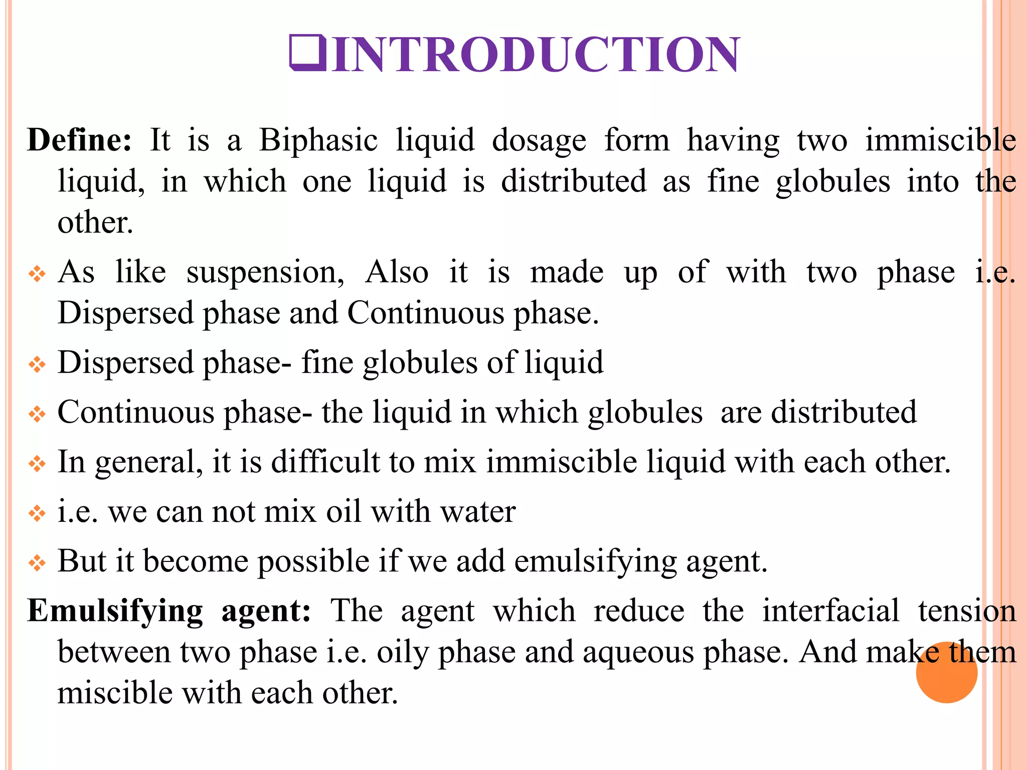 INTRODUCTION
Define: It is a Biphasic liquid dosage form having two immiscible
liquid, in which one liquid is distributed as fine globules into the
other.
 As like suspension, Also it is made up of with two phase i.e.
Dispersed phase and Continuous phase.
 Dispersed phase- fine globules of liquid
 Continuous phase- the liquid in which globules are distributed
 In general, it is difficult to mix immiscible liquid with each other.
 i.e. we can not mix oil with water
 But it become possible if we add emulsifying agent.
Emulsifying agent: The agent which reduce the interfacial tension
between two phase i.e. oily phase and aqueous phase. And make them
miscible with each other.
 