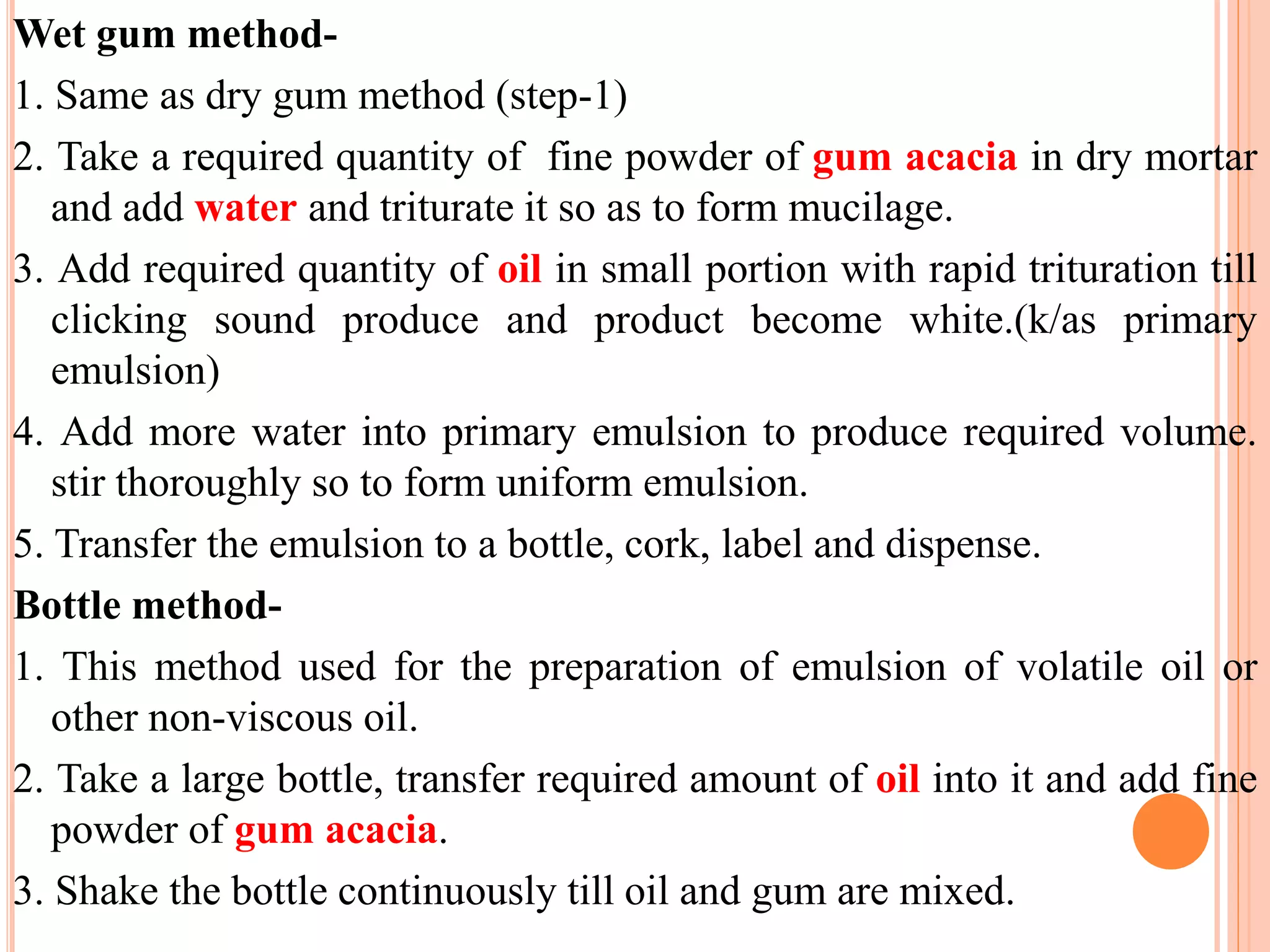 Wet gum method-
1. Same as dry gum method (step-1)
2. Take a required quantity of fine powder of gum acacia in dry mortar
and add water and triturate it so as to form mucilage.
3. Add required quantity of oil in small portion with rapid trituration till
clicking sound produce and product become white.(k/as primary
emulsion)
4. Add more water into primary emulsion to produce required volume.
stir thoroughly so to form uniform emulsion.
5. Transfer the emulsion to a bottle, cork, label and dispense.
Bottle method-
1. This method used for the preparation of emulsion of volatile oil or
other non-viscous oil.
2. Take a large bottle, transfer required amount of oil into it and add fine
powder of gum acacia.
3. Shake the bottle continuously till oil and gum are mixed.
 