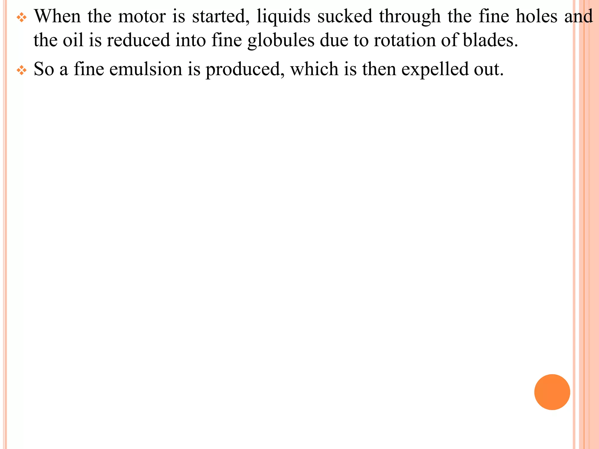  When the motor is started, liquids sucked through the fine holes and
the oil is reduced into fine globules due to rotation of blades.
 So a fine emulsion is produced, which is then expelled out.
 
