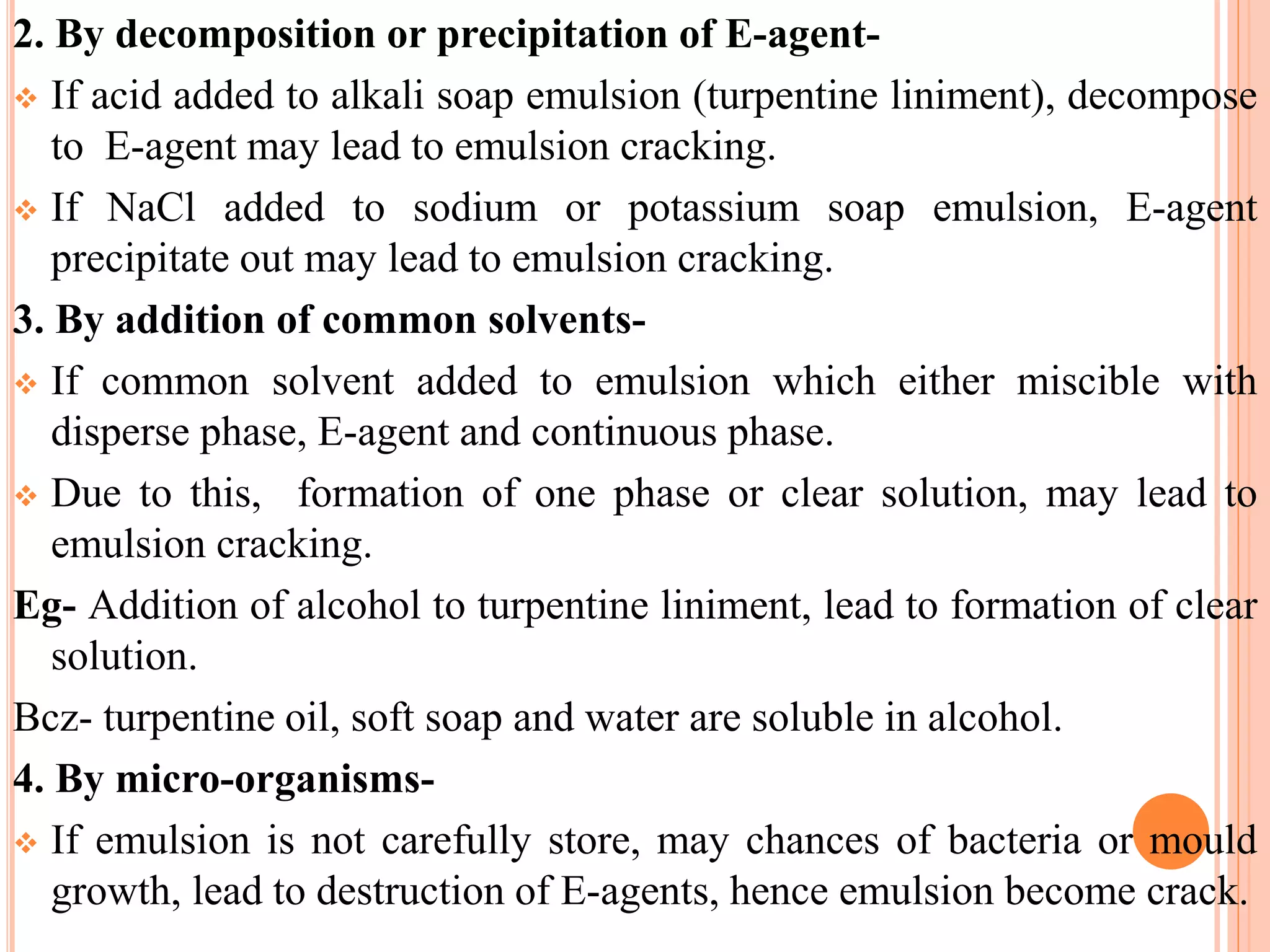 2. By decomposition or precipitation of E-agent-
 If acid added to alkali soap emulsion (turpentine liniment), decompose
to E-agent may lead to emulsion cracking.
 If NaCl added to sodium or potassium soap emulsion, E-agent
precipitate out may lead to emulsion cracking.
3. By addition of common solvents-
 If common solvent added to emulsion which either miscible with
disperse phase, E-agent and continuous phase.
 Due to this, formation of one phase or clear solution, may lead to
emulsion cracking.
Eg- Addition of alcohol to turpentine liniment, lead to formation of clear
solution.
Bcz- turpentine oil, soft soap and water are soluble in alcohol.
4. By micro-organisms-
 If emulsion is not carefully store, may chances of bacteria or mould
growth, lead to destruction of E-agents, hence emulsion become crack.
 