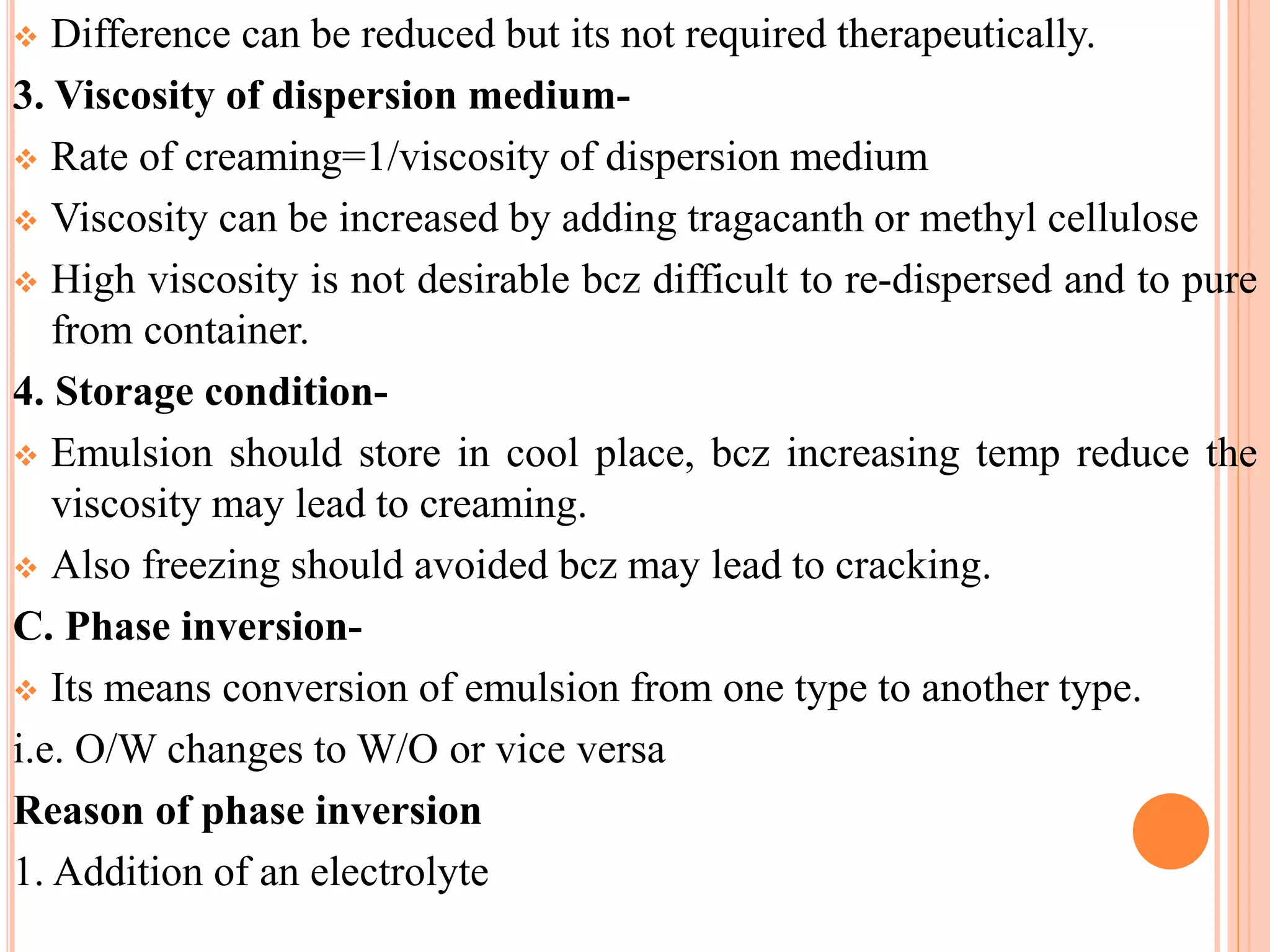  Difference can be reduced but its not required therapeutically.
3. Viscosity of dispersion medium-
 Rate of creaming=1/viscosity of dispersion medium
 Viscosity can be increased by adding tragacanth or methyl cellulose
 High viscosity is not desirable bcz difficult to re-dispersed and to pure
from container.
4. Storage condition-
 Emulsion should store in cool place, bcz increasing temp reduce the
viscosity may lead to creaming.
 Also freezing should avoided bcz may lead to cracking.
C. Phase inversion-
 Its means conversion of emulsion from one type to another type.
i.e. O/W changes to W/O or vice versa
Reason of phase inversion
1. Addition of an electrolyte
 