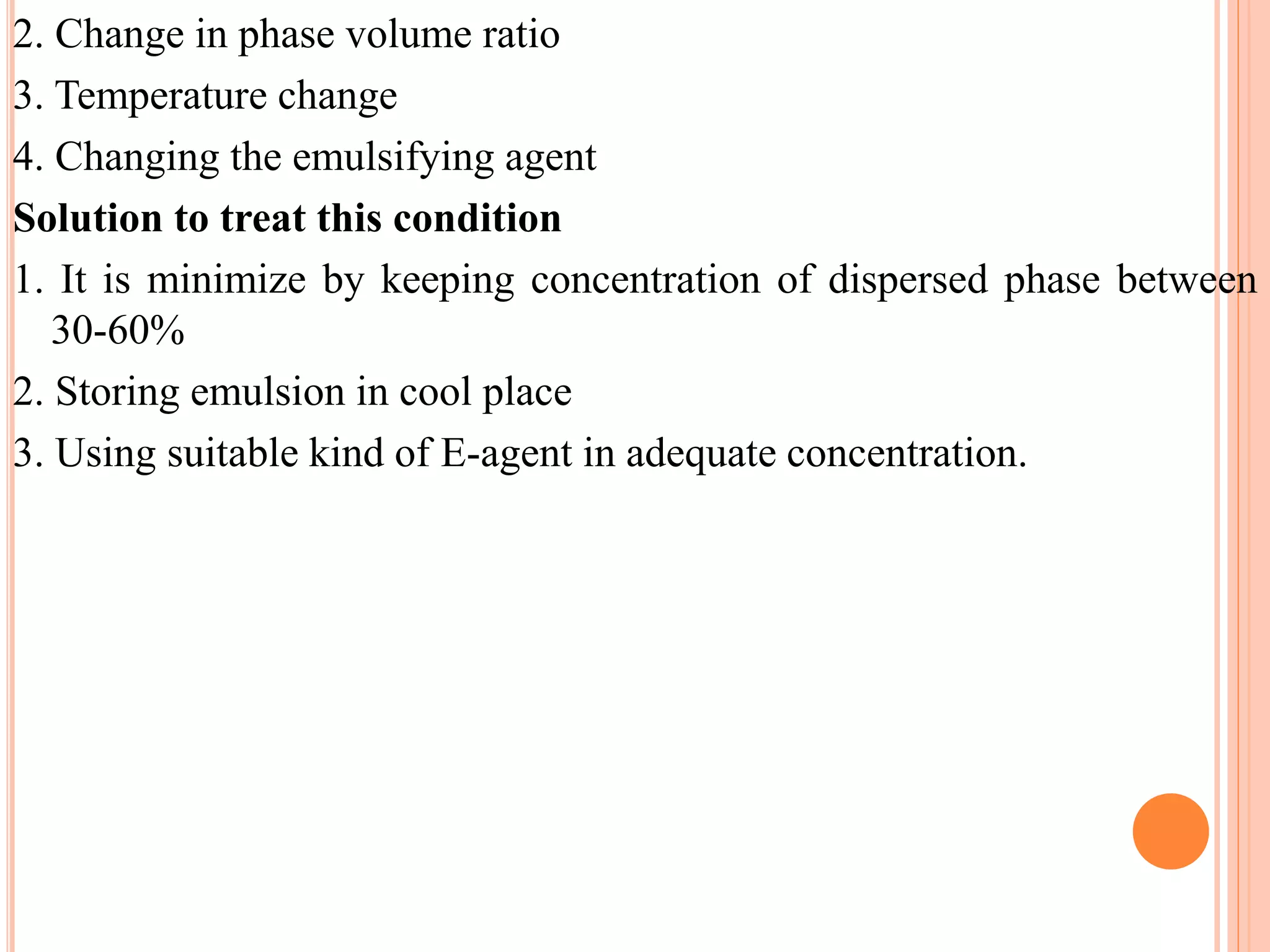 2. Change in phase volume ratio
3. Temperature change
4. Changing the emulsifying agent
Solution to treat this condition
1. It is minimize by keeping concentration of dispersed phase between
30-60%
2. Storing emulsion in cool place
3. Using suitable kind of E-agent in adequate concentration.
 