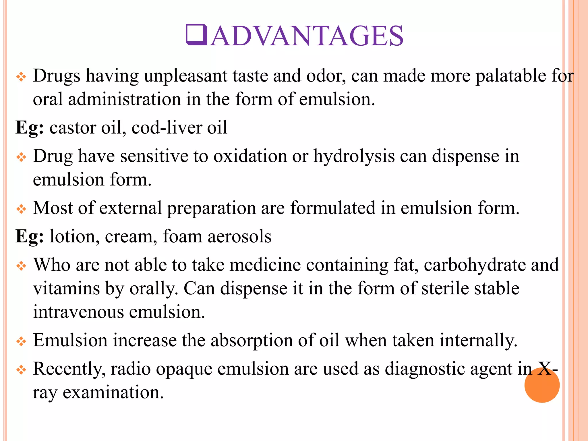 ADVANTAGES
 Drugs having unpleasant taste and odor, can made more palatable for
oral administration in the form of emulsion.
Eg: castor oil, cod-liver oil
 Drug have sensitive to oxidation or hydrolysis can dispense in
emulsion form.
 Most of external preparation are formulated in emulsion form.
Eg: lotion, cream, foam aerosols
 Who are not able to take medicine containing fat, carbohydrate and
vitamins by orally. Can dispense it in the form of sterile stable
intravenous emulsion.
 Emulsion increase the absorption of oil when taken internally.
 Recently, radio opaque emulsion are used as diagnostic agent in X-
ray examination.
 