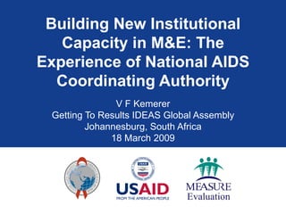 Building New Institutional Capacity in M&E: The Experience of National AIDS Coordinating Authority V F Kemerer Getting To Results IDEAS Global Assembly Johannesburg, South Africa 18 March 2009 