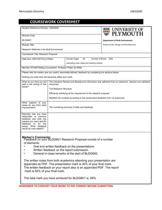 Mennatalla Ghonimy 10632040
COURSEWORK COVERSHEET
Student Reference Number: 10632040
Department of Built Environment
School of Art, Design and Architecture
Module Code:
BLDG601
Module Title:
Research Methods in the Built Environment
Coursework Title: Research Proposal
Date Due: 09/01/2019 by 9:00am Number Pages: 26 Number of Words: 4020
(excluding cover sheet and marking criteria)
Member Of Staff Setting Coursework: Professor Pieter de Wilde
Please help the marker give you useful, personally-tailored, feedback by completing the sections below.
Nothing you write here will adversely affect your mark.
What do you think you did
well in the writing of this
essay?
The Literature Review and Background information was gathered from an extensive, relevant and validated
resources
The Research Structure
Efficiently satisfying all the requirement of the research proposal
Modified the contents according to the constructive feedback from my supervisor
What aspects of your
essay do you think need
improvement? The numbering structure of titles and headings
Describe how you have
responded to previous
feedback and note any
aspects you want specific
feedback on for this
essay. What feedback
would be most helpful?
Marker’s Comments:
REMEMBER TO CONVERT YOUR WORK TO PDF FORMAT BEFORE SUBMITTING
Feedback on your BLDG601 Research Proposal consist of a number
of elements:
• Oral and written feedback on the presentations
• Written feedback on the report submission
• General in-class remarks at the start of BLDG602.
The written notes from both academics attending your presentation are
appended as PDF. The presentation mark is 40% of your final mark.
The written feedback on your report also is an appended PDF. The report
mark is 60% of your final mark.
The total mark you have achieved for BLDG601 is: 69%
 