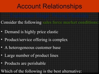 Account Relationships Exploration Stage: Pricing Flexibility Consider the following  sales force market conditions: Demand is highly price elastic Product/service offering is complex A heterogeneous customer base Large number of product lines Products are perishable Which of the following is the best alternative: 