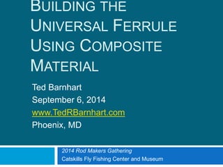 BUILDING THE
UNIVERSAL FERRULE USING
COMPOSITE MATERIAL
Ted Barnhart
September 6, 2014
www.TedRBarnhart.com
Phoenix, MD
2014 Rod Makers Gathering
Catskills Fly Fishing Center and Museum
 