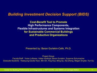 Center for Building Performance and Diagnostics, a NSF/IUCRC, and ABSIC at Carnegie Mellon 1
Building Investment Decision Support (BIDS)
Cost-Benefit Tool to Promote
High Performance Components,
Flexible Infrastructures and Systems Integration
for Sustainable Commercial Buildings
and Productive Organizations
Presented by: Beran Gurtekin-Celik, Ph.D.
Project Group:
Faculty/Staff: Vivian Loftness, Volker Hartkopf, Beran Gurtekin, Susanne Schumacher
Graduate Students: Heakyung Cecilia Yoon, Min Oh, Ying Hua, Ming Qu, Kai Zheng, Megan Snyder, Yun Gu
 