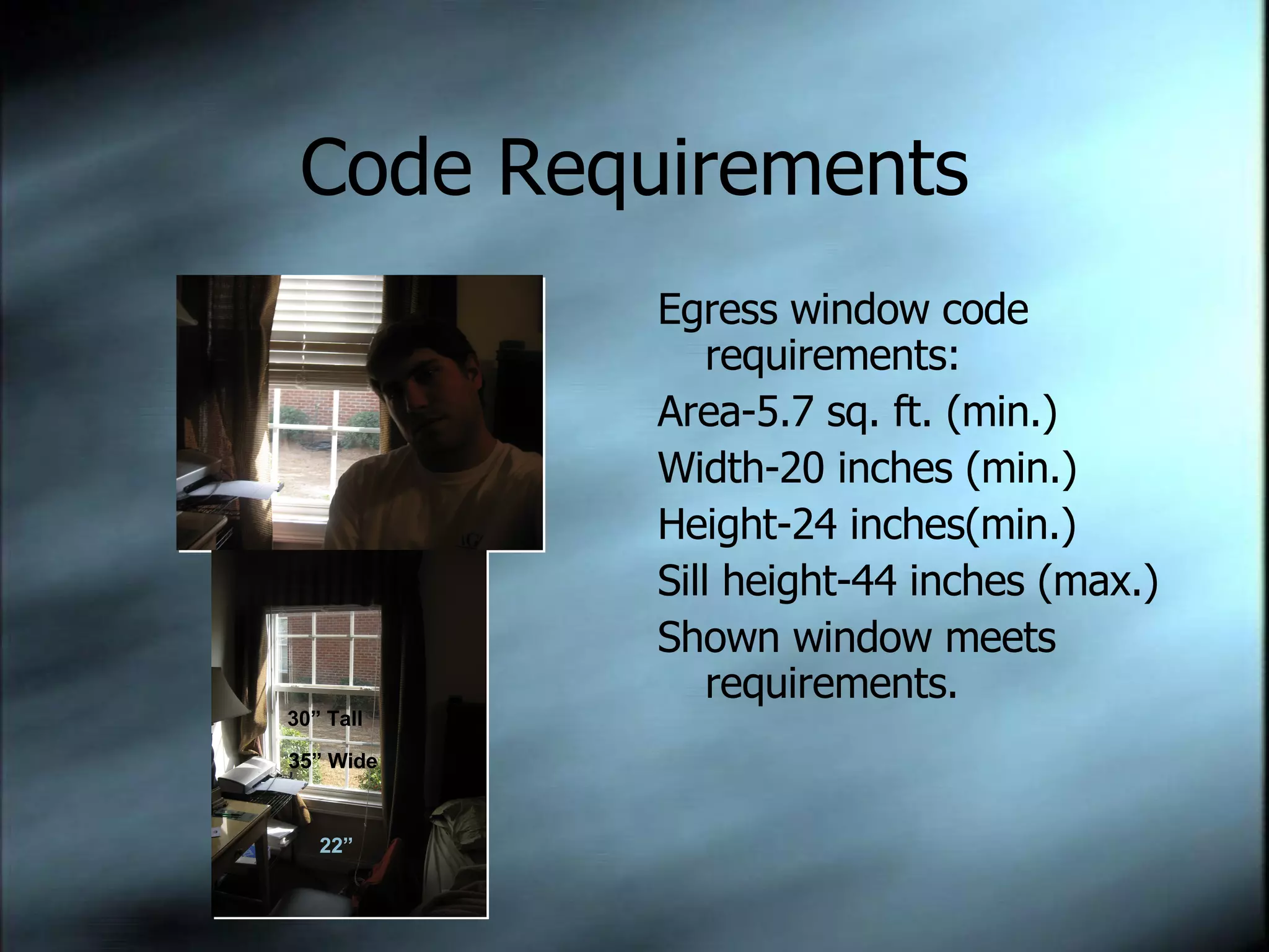 Code Requirements Egress window code requirements:  Area-5.7 sq. ft. (min.) Width-20 inches (min.) Height-24 inches(min.) Sill height-44 inches (max.) Shown window meets requirements. 22” 35” Wide 30” Tall 